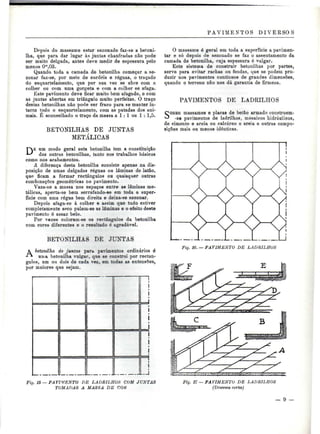 PAVIMENTOS DIVERSOS 
Depois do massame estar sezonado faz-se a betoni- 
Iha, que para dar lugar às juntas chanfradas não pode 
ser muito delgada, antes deve medir de espessura pelo 
menos O'°,03. 
Quando toda a camada de betonilha começar a se-zonar 
faz-se, por meio de cordéis e réguas, o traçado 
do esquartelamento, que por sua vez se abre com a 
colher ou com uma gorgeta e com a colher se afaga. 
Este pavimento deve ficar muito bem afagado, e com 
as juntas abertas em triângulo muito perfeitas. O traço 
destas betonilhas não pode ser fraco para se manter in-tacto 
todo o esquartelamento, com as patadas dos ani-mais. 
É aconselhado o traço da massa a l : l ou l : 1,5. 
BETONILHAS DE JUNTAS 
METÁLICAS 
um modo geral esta betonilha tem a constituição 
das outras betonilhas, tanto nos trabalhos básicos 
como nos acabamentos. 
A diferença desta betonilha consiste apenas na dis-posição 
de umas delgadas réguas ou lâminas de latão, 
que ficam a formar rectângulos ou quaisquer outras 
combinações geométricas no pavimento. 
Vaza-se a massa nos espaços entre as lâminas me-tálicas, 
aperta-se bem serrafando-se em toda a super-fície 
com uma régua bem direita e deixa-se sezonar. 
Depois afaga-se á colher e assim que tudo estiver 
completamente seco pulem-se as lâminas e o efeito deste 
pavimento é assaz belo. 
Por vezes coloram-se os rectângulos da betonilha 
com cores diferentes e o resultado é agradável. 
BETONILHAS BE JUNTAS 
A betonilha de juntas para pavimentos ordinários é 
unia betonilha vulgar, que se constrói por rectân-gulos, 
um ou dois de cada vez, em todas as extensões, 
por maiores que sejam. 
O massame é geral em toda a superfície a pavimen-tar 
e só depois de sezonado se faz o assentamento da 
camada de betonilha, cuja espessura é vulgar. 
Este sistema de construir betonilhas por partes, 
serve para evitar rachas ou fendas, que se podem pro-duzir 
nos pavimentos contínuos de grandes dimensões, 
quando o terreno não nos dá garantia de firmeza. 
PAVIMENTOS DE LADRILHOS 
SOBRE massames e placas de betão armado constroem- 
-se pavimentos de ladrilhos, mosaicos hidráulicos, 
de cimento e areia ou calcáreo e areia e outras compo-sições 
mais ou menos idênticas. 
Fig. 16. — PAVIMENTO DE LADRILHOS 
Fig. 15 — PAVIMENTO DE LADRILHOS COM JUNTAS 
TOMADAS A MASSA DE COtt 
Fig. 17 — PAVIMENTO DE LADRILHOS 
(Diversos cortes) 
- 9 - 
 