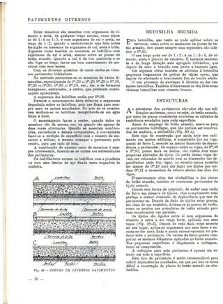 PAVIMENTOS DIVERSOS 
Estes mosaicos são assentes com argamassa de ci-mento 
e areia- de qualquer traço normal, como sejam 
os de l: 4 ou l ; 5, e com argamassa de cal e areia, ao 
traço de 1:2, quando o assentamento seja feito sobre 
formigão ou massame de argamassa de cal, areia e brita. 
Algumas vezes também se assentam os ladrilhos com 
argamassa de cal e areia, mesmo sobre as placas de 
betão armado. Quando a cal é de boa qualidade e se 
não foge ao traço, faz-se um bom assentamento de mo-saicos 
com essa massa. 
Com os diversos mosaicos de cores obtêm-se visto-sos 
pavimentos hidráulicos. 
No mercado encontram-se os mosaicos de várias di-mensões, 
especialmente de Om,20 x CT20. CT20 x Om,10, 
Om,30 x Om,30, Om,30 x Om,10, etc.. etc. e de formatos 
hexagonais, sextavados, e outros, que prefazem combi-nações 
apreciáveis. 
A espessura dos ladrilhos oscila por Om,02. 
Durante o assentamento deve evitar-se a argamassa 
depositada sobre os ladrilhos, pois que ficam para sem-pre 
mais ou menos manchados. No acto de se assenta-rem 
molham-se os ladrilhos, mergnlhando-os em água 
limpa e doce. 
O assentamento faz-se a encher, quando todos os 
mosaicos são da mesma cor, ou quando são apenas de 
duas cores alternadas. Quando se assentam combina-ções, 
cercaduras e demais composições, é conveniente 
fazer-se a medição da superfície com o número de mo-saicos 
a utilizar, e mesmo começar o pavimento pelo 
centro, para que tudo dê bem. 
A combinação do número certo de mosaicos ó sem-pre 
interessante, fazendo-se os cortes nas extremidades 
dos pavimentos. 
Os ladrilha^ores cortam os ladrilhos com a picadeira 
ou com uma lâmina de aço fixada numa esquadria de 
madeira. 
k 
g«ou* c>rj ggop a^^-tiJcr^^^^L-^T^POfrDMu^^j-nil 
^^^Wft^^W/^^fp! 
Fig. 18— CORTES DE DIVERSOS PAVIMENTOS 
BETONILHA BRUNIDA 
betonilha, que tanto se pode aplicar sobre os 
*-* terrenos, como sobre os massames ou placas de be-tão 
armado, tem quase sempre uma espessura não infe-rior 
a Om,05. 
O seu traço pode ser de l : 2 : 4 ou l : 3 : 6, de ci-mento, 
areia e granito de calcáreo. É bastante resisten-te 
e de longa duração este agregado hidráulico, que 
depois de seco é brunido com pedra e bastante água. 
Em algumas obras também se adiciona à betonilha 
pequenos fragmentos de pedras de várias cores, que 
depois de efectuado o brunimento fica de bonito efeito. 
O seu processo de execução é idêntico ao das res-tantes 
betonilhas. Também ultimamente se têm feito estas 
vistosas betonilhas com cimento branco. 
ESTRUTURAS 
As estruturas dos pavimentos elevados são nas edi-ficações 
modernas, como se sabe, de betão armado, 
por meio de placas construídas conforme os cálculos de 
resistência estudados para cada superfície. 
Antes do emprego do betão armado, usava-se para 
os pavimentos hidrófugos, que não podiam ser construí-dos 
de madeira, a abobadilha (Fig. 20-A). 
Este tipo de construção que ainda hoje tem cabi-mento 
em muitos edifícios, é constituído por um viga-mento 
de ferro I, assente na menor dimensão da depen-dência 
a pavimentar. Os espaços entre as vigas, de Ora,40 
a Om,60, pouco mais ou menos, são cheios com umas 
pequenas abóbadas de tijolo. Os perfis destas vigas de-vem 
ser colocados de acordo com as dimensões das de-pendências 
onde têm lugar, no entanto nunca poderão 
ter menos de Om,13 para dar lugar aos tijolos que me-dem 
Om,ll e necessitam de reboco abaixo das abas das 
vigas. 
Presentemente além das abobadilhas e das placas 
de betão armado, também se constróem pavimentos de 
tijolo armado. 
Consta esta forma de construir, de enfiar num varão 
de ferro um número de tijolos, cujo comprimento total 
prefaça a menor dimensão da dependência que tem de 
pavimentar-se. Depois da fiada de tijolos estar pronta, 
em cima de um estaleiro, dobram-se as pontas do varão, 
como se pratica nas armaduras de betão armado para 
bem encastrarem nas paredes. 
Os tijolos são ligados entre si com argamassa de 
cimento e areia a uni traço forte, aplicado nos seus 
topos (Fig. 20-E). Depois de cada fiada estar assente 
no seu lugar, aplica-se argamassa nas suas faces e en-costa- 
se-ihe nova fiada e assim sucessivamente até pre-fazer 
todo o pavimento. Os varões de ferro podem com-portar 
os mesmos diâmetros aplicados no betão armado. 
Nas pequenas superfícies ó dispensada a cofragem, 
como se compreende. 
A cofragem para este pavimento é apenas um es-trado 
em toda a superfície. 
Este tipo de pavimento é muito recomendável para 
cobrir dependências acanhadas, em que por isso se torna 
difícil a construção de placas de betão armado ou abo-badilha. 
10 
 
