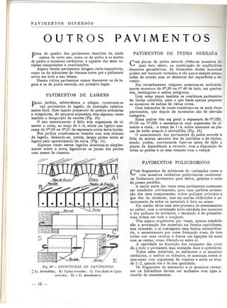 PAVIMENTOS DIVERSOS 
OUT S P A V I M E N T O S 
FORA do quadro dos pavimentos descritos há ainda 
outros de certo uso, como os de pedra e os mistos 
de pedra e mosaicos cerâmicos, e aqueles das mais va-riadas 
composições e combinações. 
Alguns destes pavimentos atingem certa imponência, 
como os de mármores de vistosas cores que o pulimento 
aviva em toda a sua beleza. 
Destes vários pavimentos vamos descrever os de la-gens 
e os de pedra serrada, em primeiro lugar. 
PAVIMENTOS DE LAGENS 
DARÁ jardins, subterrâneos e adegas, constroem-se 
* uns pavimentos de lagedo, de execução relativa-mente 
fácil. Este lagedo preparado de pedras ordinárias 
e irregulares, de pequena espessura, tem algumas vezes 
também a designação de cascões (Fig. 18). 
O seu assentamento é feito com argamassa de ci-mento 
e areia, ao traço de 1:4, sobre um ligeiro mas-same 
de Om,06 ou Om,07 de espessura sobre terra batida. 
Nos jardins constroem-se veredas com este sistema 
de lagedo, deixando-se, porém, largas juntas entre as 
lagens para aparecimento de relva. (Fig. 11). 
Algumas vezes certos lagedos assentam-se simples-mente 
sobre a terra, ligando-se as juntas das pedras 
com massa de cimento. 
t/'io/ss  
9 0 « «^ ,V 
• • • 
"1 
• 
Fig. 20 — ESTRUTURAS DE PAVIMENTOS 
' A) Akobadilha; B) Tijolos armados; C) Uma fiada de tijolos 
armados; D) e E) Assentamento 
PAVIMENTOS DE PEDRA SERRADA 
COM placas de pedra serrada, obtêm-se mosaicos do 
mais belo efeito, na combinação de explêndidos 
desenhos geométricos. As dimensões destes mosaicos 
podem ser bastante variadas, e são qna^e sempre prepa-radas 
de acordo com os desenhos das superfícies a re-vestir. 
Nos revestimentos vulgares assentam-se ordinaria-mente 
mosaicos de Om,30 ou Om,40 de lado, em quadra-dos, 
rectângulos e outros polígonos. 
Com estas peças também se combinam pavimentos 
de lindos coloridos, para o que basta apenas preparar 
os mosaicos de pedras de várias cores. 
Com mármores de cores constroem-se os mais ricos 
pavimentos, que depois de encerados são de elevada 
categoria. 
Estas pedras têm em geral a espassura de Om,025, 
O1",03 ou O™,035 e assentam-se com argamassa de ci-mento 
e areia, o traço de 1:4, sobre massame ou pla-cas 
de betão armado e abobadilha (Fig. 18). 
O assentamento dos pavimentos de pedra serrada é 
feito da mesma maneira dos de ladrilhos e de tijolos, 
sendo, porém, conveniente fazer-se antes de tudo a 
planta da dependência a revestir, com a disposição de 
todas as pedras e os seus remates com o rodapé. 
PAVIMENTOS POLICROMICOS 
COM fragmentos de mármores de variegadas cores e 
com mosaicos cerâmicos policrómicos constroem- 
-se lindíssimos pavimentos para átrios, galerias e salas 
de passos perdidos. 
A maior parte das vezes estes pavimentos costumam 
ser estudados previamente, para uma perfeita arruma-ção 
dos seus componentes, sobre qualquer princípio a 
que têm de obedecer, mas em muitas edificações o as-sentamento 
de todos os materiais é feito ao acaso. 
Em muitas obras com este processo de assentamento 
ao calhar, com a arrumação nada estudada dos mosaicos 
e dos pedaços de mármore, o resultado é de primeirís-sima 
ordem em todo o conjunto. 
Têm alguas arquitectos por vezes, apenas estudado 
não a arrumação dos materiais em formas caprichosas, 
mas somente, e aí conseguem uma beleza extraordiná-ria, 
o assentamento por cores formando áreas, de tons 
fortes nos seus centros e fracos nas ligações de umas 
com as outras, como diluindo-se entre si. 
A suavidade na transição dos conjuntos das cores 
dá a todo o pavimento uma sensação doce e apreciável. 
Todos estes materiais, os mármores e os mosaicos 
cerâmicos, e melhor os vidrados, se assentam sobre os 
massames com argamassa de cimento e areia ao trace 
de 1:2, quando ela é de boa qualidade. 
Os fragmentos de mármores e os mosaicos cerâmi 
cos ou hidráulicos devem ser molhados com água n; 
ocasião do assentamento. 
— 12 — 
 