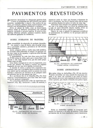 PAVIMENTOS DIVERSOS 
PAVIMENTOS REVESTIDOS 
PAVIMENTOS REVESTIDOS é a designação genérica dada 
a todos os pavimentos que são cobertos com outros 
materiais, mudando-lhes o aspecto. Dos soalhos de ma-deira, 
por exemplo, podemos fazer superiormente outro 
sobrado com revestimentos hidráulicos e cerâmicos. 
Sobre as placas de betão, como já descrevemos, 
podemos fazer os melhores pavimentos com qualquer 
material, incluindo a própria madeira. E sobre as abo-badilhas 
idênticos sobrados podemos construir, dentro 
das melhores garantias de resistência. 
SOBRE SOBRADOS DE MADEIRA 
POR necessidade de adaptação de qualquer dependên-cia 
normal a casa de banho, sern se poder arran-car 
o pavimento existen<e, procede-se ao seu revesti-mento 
hidráulico. 
Assim, prega-se sobre o soalho uma rede metálica, 
do chamado metal distendido ou mesmo de qualquer ou-tro 
tipo, como as de capoeira, e aplica-se sobre ela uma 
camada de betonilha. 
O assentamento da rede deve ficar cerca de Om,01 
ou Om,0lõ acima do solho, para que a massa fique bem 
assente e não haja espaços ocos, que são muito preju-diciais 
como se sabe. 
Essa altura consegue-se no acto do pregamento, pon-do- 
lhe por debaixo, de espaço a espaço, um pequeno 
fragmento de caco que dê a medida conveniente. 
A camada de massa a aplicar terá a espessura con-veniente, 
para que o pavimento fique nivelado de acordo 
com outros que se continuem, tendo no entanto em conta 
também a espessura de ladrilhos ou de qualquer outro 
revestimento que se lhe assente em cima. 
Se o pavimento fica só de betonilha (Fig. 21), deve 
afagar-se convenientemente para ficar bem lisa e apli-car- 
se-lhe qualquer tratamento. 
Nos pavimentos destinados a fins de superiores aca-bamentos 
(Fig. 22), arranca-se o solho de madeira, e 
assenta-se entre as vigas que formam o vigamento de 
todo o pavimento, um novo e ligeiro solho que se prega 
nos serrafos fixados de ambos os lados de cada viga. 
Executado este sobrado com qualquer madeira, mes-mo 
com a do antigo solho, se estiver sã, assenta-se-lhe 
a rede de metal distendido alteada também Om,01 ou 
Om,015 do solho de baixo, e aplica-se a betonilha. 
Depois de seca a camada de argamassa procede-se 
ao assentamento de ladrilhos ou de qualquer outro re-vestimento. 
- 
Fig. 22 — PAVIMENTO DE LADRILHOS 
SOBRE METAL DISTENDIDO 
SOBRE ABOBADILHAS 
EM certas obras as abobadilhas (Fig. 18) são simples-mente 
revestidas por uma camada de argamassa afa-gada, 
e às vezes nas cozinhas e nas casas rte banho, 
uma camada um pouco mais espessa de massa de cimento, 
areia e granito, que depois é brunida com pedra e água. 
Fig. 21 — PAVIMENTOS DE BETOSÍLHA 
SOBRE SOLHO DE MADEIRA 
Fig. 23 — PA V LM EXT" ~Z '- ZTOXILHA 
SOBRE ABOBADILHA 
Sobre as abobadilhag também se constróem pavi-mentos 
de mosaicos e de solho de madeira. Todos estes 
pavimentos são de bons resultados e muito duradouros. 
- 13 — 
 