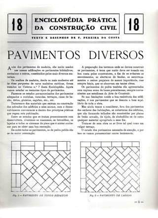 DA CONSTRUÇÃO CIVIL 
1 18 
TESTO E DESENHOS DE F. PEREIRA DA COSTA 
18 ENCICLOPÉDIA PRÁTICA 
PAVIMENTOS DIVERSOS 
A LÉJÍ dos pavimentos de madeira, são muito usados 
nas nossas edificações os pavimentos hidráulicos, 
ceriniicoi e outros, constituídos pelos mais diversos ma-teriais. 
Os soalhos de madeira, desde os mais modestos até 
às ricas parquetas de caras madeiras exóticas, foram 
tratados no Caderno n.° 7 desta Enciclopédia. Agora 
vamos estudar os restantes tipos de pavimentos. 
Fazemos os estudos pormenorizados dos pavimentos 
adequados a cozinhas, varandas, terraços, casas de ba-nho, 
átrios, ginásios, saguões, etc., etc. 
Trataremos dos materiais que entram na construção 
dos sobrados dos edifícios e seus anexos, com o desen-volvimento 
conveniente e dentro dos princípios práticos 
qae regem esta publicação. 
Entre os estudos que se tratam presentemente com 
desenvoltura, citaremos os massames, as betonilhas, os 
lajedos e todos os sistemas de pisos que é mister conhe-cer 
para se obter uma boa execução. 
De entre todos os pavimentos, os de pedra pulida são 
os de maior ostentação. 
A preparação dos terrenos onde se devem construir 
os pavimentos, é tema que muito deve ser tomado em 
boa conta pelos construtores, a fim de se evitarem os 
assentamentos, as aberturas de fendas, os escorrega-mentos 
e outros prejuízos de menor importância, mas 
sempre fatais, que se observam em tantas obras. 
Os pavimentos de pedra também são apresentados 
com copiosa soma de bases preceituosas, sempre conve-nientes 
aos estudiosos da Arte de Construir. 
Se nas fundações reside a boa resistência das edifi-cações, 
é nos pavimentos que se demora o bom equi-líbrio 
de toda a obra. 
Mas ainda temos a considerar, fora dos pavimentos 
dos andares das habitações, as coberturas dos edifícios, 
que não formando telhados são construídas por placas 
de betão armado, de tijolo, de abobadilha ou de outro 
qualquer material apropriado a esse fim. 
Trata-se de uma obra ao ar livre tal qual como um 
vulgar terraço. 
O estudo dos pavimentos necessita de atenção, e por 
isso os vamos pormenorizar conve. ientemente. 
: - DE TIJOLO REBATIDO 
K.JS 
Fig. 2 — PAVIMENTO DE L AG E DO 
— l — 
 