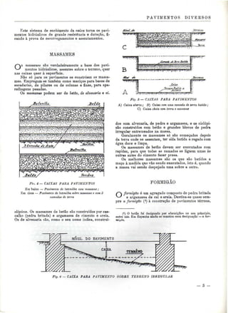 PAVIMENTOS DIVEESOS 
liste sistema de enchimento da caixa torna os pavi-mentos 
hidráulicos de grande resistência e duração, fi-cando 
à prova de escorregamentos e assentamentos. 
MASSAMES 
Os massames são verdadeiramente a base dos pavi-mentos 
hidráulicos, assentes sobre o terreno, quer 
nas caixas quer à superfície. 
Não só para os pavimentos se constróem os massa-mes. 
Empregam-se também como maciços para bases de 
escadarias, de pilares ou de colunas e fixes, para apa-relhagens 
pesadas. 
Os massames podem ser de betão, de alvenaria e ci- 
Sefào 
/^^^r^^^^^ ^'fâx&pztíffi 
?^».;1^?^^^^ 
Fio. 4 — CAIXAS PARA PAVIMENTOS 
Em baixo — Pavimento de betonilha com massame ; 
Em cima — Pavimento de betonilha sobre massame e com 3 
camadas de terra 
vr^s^f 
A 
Fig. ô — CAIXAS PARA PAVIMENTOS 
A) Caixa aberta; B) Caixa com uma camada de terra batida; 
C) Caixa cheia com terra e massame 
dos com alvenaria, de pedra e argamassa, e os ciclópi-são 
construídos com betão e grandes blocos de pedra 
irregular entremeados na massa. 
Geralmente os massames só são começados depois 
da terra onde se assentam, ter sida batida e regada com 
água doce e limpa. 
Os massames de betão devem ser executados com 
rapidez, para que todas as camadas se liguem umas às 
outras antes do cimento fazer presa. 
Os melhores massames são os que são batidos a 
maço à medida que vão sendo executados, isto é, quando 
a massa vai sendo despejada uma sobre a outra. 
FORMIGÃO 
S~ formigão é um agregado composto de pedra britada 
^-^ e argamassa de cal e areia. Destina-se quase sem-pre 
o formigão (*) à construção de pavimentos térreos, 
clópicos. Os massames de betão são construídos por cas-calho 
(pedra britada) e argamassa de cimento e areia. 
Os de alvenaria são. como o seu nome indica, construí- 
(!) O betão foi designado por «formigão> no seu princípio, 
entre nós. Em Espanha ainda se mantém essa designação — o hor-miyón. 
NÍVEL DO PAVIMENTO 
Fig. 6— CAIXA PARA PAVIMENTO SOBRE TERRENO IRREGULAR 
 