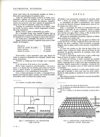 PAVIMENTOS DIVERSOS 
bases para linhas de canalizações metidas na terra, e 
fixes para aparelhagem de pequeno peso. 
Antes do desenvolvimento moderno do betão, era o 
formigão o género de trabalho em uso corrente para 
todos os casos de revestimento de terrenos. Superior-mente 
era revesfido com uma camada de argamassa de 
cerca de CP,02 de espessura, muito bem afagada. 
Também se constróem formigões com argila, cinza 
de carvão de pedra, cacos e outros fragmentos mistura-dos 
com argamassa. 
Muitas vezes a areia é substituída por saibro. 
Se o formigão forma uma camada delgada, não se 
pode empregar o cascalho, utilizando-se antes granito (*) 
ou fragmentos de tijolo e de peças de barro sem vidrado. 
Os traços para o formigão são muitos e variados. 
Alguns técnicos indicam o seguinte traço para a cons-trução 
de formigões: 
Cal gorda 13 partes 
Cinza de carvão de pedra . . 9 partes 
Cacos pisados 8 partes 
Areia ou saibro 70 partes 
Junta-se-lhe a água necessária para que, depois de 
todos os materiais amassados em conjunto, resulte uma 
pasta consistente. 
Também se obtém um bom formigão com o seguinte 
traço: 
l de cal gorda, 2 de areia e 4 de cascalho. 
Neste traço amassa-se primeiramente a cal com a 
areia, e só depois da boa mistura estar feita se lhe adi-ciona 
a pedra britada. A quantidade de água a aplicar 
na amassadura é só a estritamente necessária. 
Com o desenvolvimento do betão, o formigão foi re-legado 
para segundo plano ; porém, por razões de ordem 
económica ainda se utiliza em muitas obras. 
O granito é a pedra muito miudinha. 
B E T Ã O 
O betão é um aglomerado composto de cimento, areia 
e brita, ou, ainda, cal hidráulica, saibro e brita. 
A construção do betão é antiquíssima, mas depois 
da queda do Império Romano desapareceu, para só vol-tar 
quase nos nossos dias. 
Para a construção do betão ( l ) é absolutamente ne-cessária 
a aplicação de boi.s materiais. Assim, a pedra 
britada, a brita — o vulgar cascalho (2), deve ser muito 
bem lavada com água doce e limpa, a fim de ficar livre 
de argila e de outros elementos nocivos. 
De entre as qualidades de pedras a aplicar no betão, 
deve preferir-se a pedra rija. 
A grossura do cascalho, que em geral se obtém com 
o anel de Om,02 a Om,06, é aplicada de acordo com a es-pessura 
da obra a realizar. Num pavimento ou parede 
delgada não se aplica pedra muito grossa, compreende- 
-se bem. 
A areia dos pinhais ou dos rios de água doce, é a 
melhor para a massa de betão, mas se se tratar de um 
massame de grande espessura, já qualquer areia mais 
grossa serve bem (3). 
O que é conveniente neste caso, é que a areia seja 
limpa e isenta de argila e não seja salgadiça. 
A forma de fabricar o betão consiste em amassar 
bem o cimento com a areia ou a cal hidráulica com o 
saibro, empregando-se a água para essa argamassa sem 
escassez. Depois junta-se-lhe o cascalho, e juntando lhe 
mais água se for preciso, para se obter uma boa massa 
consistente. 
A amassadura mecânica é muito mais rápida e per-feita 
que a manual, e para uma obra de certa impor-tância 
já nada justifica a ausência de uma betoneira me-cânica. 
Em tempos usaram-se betoneiras manuais manejadas 
por dois trabalhadores. 
(!) A palavra betão deriva do francês bèton. 
(2) Os operários da Construção designam vulgarmente a pedra 
britada por murraça. 
(3) Ver o Caderno n." 13 desta Enciclopédia, «Obras de Alve-naria 
». 
Fig. 7 — PAVIMENTO DE BETONILHA 
COM JUNTAS 
Fig. 8 — BETONILHA ESQUARTELADA 
ASSENTE SOBRE MASSAME 
 