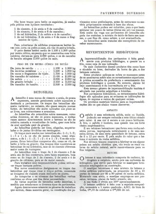 PAVIMENTOS DIVERSOS 
São bons traços para betão os seguintes, já usados 
pela prática com óptimos resultados: 
l de cimento, 4 de areia e 8 de cascalho: 
l de cimento, 3 de areia e 6 de cascalno; 
l de cal hidráulica, 2 de saibro e 4 de cascalho; 
l de cal hidráulica, 3 de areia e 6 de cacos e frag-mentos 
de tijolo. 
Para coberturas de edifícios preparam-se betões le-ves 
com jorra ou pedra pomes, em vez de pedra britada. 
O peso destes betões oscila de 1.100 a 1.300 quilos 
por metro cúbico, enquanto que os construídos com brita 
calcárea elevam-se para 2.000 quilos, e os de cascalho 
de basalto atingem 2.500 quilos ou mais. 
PESO DE UM METRO CÚBICO DE BETÃO 
1.100 
1.500 
1.700 
2.HOO 
2.000 
2.150 
2.500 
De jorra de carvão 1.100 
De escórias metálicas 
De cacos e fragmentos de tijolo. 
De cascalho de calcáreo . . . . 
De saibro 
De granito britado 
De cascalho de basalto. 
a 1.300 kg 
a 1.900 kg 
a 1.950 kg 
a 2.100 kg 
a 2.250 kg 
a 2.250 kg 
a 2.550 kg 
BETONILHA 
A betonilha é uma massa de cimento e areia, de pouca 
espessura, assente geralmente sobre massames e 
destinada a pavimentos. Os traços das betonilhas são 
muito variáveis; no entanto, são quase sempre massas 
fortes. As betonilhas são muito aplicadas nos pisos ao 
ar livre, nos subterrâneos e armazéns. 
As betonilhas são estendidas sobre massames, como 
acima dissemos, se são de pouca espessura, e muitas 
vezes mesmo directamente sobre o terreno se são de 
relativa camada e constituídas de betão, quer com brita 
de anel apertado quer de granito. 
As betonilhas poderão ser lisas, afagadas, esquarte-ladas 
e de juntas divididas em rectângulos. 
Os traços mais usados nas betonilhas são : l: l; 1:2; 
1:3 e 1:4, se são de massa simples, como arga-massa, 
e de 1 : 1 : 2 ; l : 2 : 4 e 1 : 3 : 6 se são com-postas. 
Estas betonilhas compostas são, como se vê, de 
betão e brita ou graaito. Em tempos idos construíam-se 
betonilhas de cal hidráulica, mas as de cimento oferecem 
maior soma de vantagens. 
As betonilhas com o traço de l de cimento e 2 de 
areia são de boa contextura, para baixa espessura, bem 
como as do traço de l de c-mento, 2 de areia e 4 de 
granito de calcáreo. para as de maior camada. 
Para trabalhos sem responsabilidade podem utilizar - 
-se traços bastante pobres. 
Nos meios construtivos designam-se os traços das 
betonilhas por traços rico* e tracj» pobres, consoante 
as dosagens de cimento sejam melaores ou piores. 
As categorias e os sistemas das betoniihas variam 
conforme as obras que têm delas necessidade. 
As várias espécies de betonilha serão descritas, à 
medida que estudarmos os diversos tipos de pavimentos. 
Agora descrevemos somente os géneros de trabalhos 
que entram, duma maneira geral, na construção dos pa-vimentos 
como preliminares, antes de entrarmos na ma-téria 
propriamente estudada à base das obras. 
As betonilhas podem ser coloridas, para o que basta 
misturar um pouco de terras (tintas em pó) nas massas. 
Está muito em voga nos pavimentos de betonilha afa-gada 
das cozinhas, a mistura de óxido de ferro nas mas-sas, 
o que lhes dá. como sabem, a cor avermelhada. 
As betonilhas assim tratadas são susceptíveis de re-ceber 
enceramento. 
REVESTIMENTOS HIDRÓFUGOS 
A impermeabilização dos pavimentos é feita geral- 
**• mente com produtos hidrófugos, a quente ou a 
frio, como seja de sua indicação. 
Os mais conhecidos desses produtos têm como base 
o alcatrão ou breu, derivados da borra de gás, e dos 
betumes naturais. 
Estes produtos aplicam-se sobre os massames antes 
de se assentarem sobre eles os revestimentos superiores. 
A prática aconselha de preferência o assentamento dos 
produtos hidrófugos a quente. No entanto, alguns há 
cujo assentamento é de conveniência ser a frio. 
Este mesmo género de impermeabilização também é 
adoptado nas paredes salgadiças e húmidas. 
Nos pavimentos hidráulicos, os revestimentos hidró-fugos 
são aplicados para se evitarem as infiltrações de 
águas, de esgotos e outros de qualquer ordem. 
Os produtos materiais básicos para as impermeabili-zações 
são os que abaixo vamos descrever. 
ASFALTO 
O asfalto é uma substância sólida, mole ou líquida, 
podendo ser sempre reduzida a este último estado 
pelo calor. A sua cor é escura e um pouco brilhante. 
A frio, o asfalto é inodoro, mas quente tem um forte 
cheiro empireumático. 
É um calcáreo betuminoso que forma uma rocha cal-cárea 
porosa, impregnada naturalmente e de uma ma-neira 
íntima, de uma certa quantidade de betume, cerca 
de 6 a 12 por cento. É pela acção do calor que o be-tume 
é extraído da rocha asfáltica. 
Nos últimos tempos começou a fabricar-se em alguns 
países um asfalto sintético que, não tendo os reais va-lores 
do asfalto natural, serve razoavelmente para os 
fins vulgares. 
BETUME 
O betume é uma substância composta de carbono, hi-drogénio 
e oxigénio, sendo pois um carboreto de 
hidrogénio, que serve para fabricar os masíiques betu-minosos 
empregados na construção. 
O mastique betuminoso é uma mistura de betume e 
rocha asfáltica pulverizada, na proporção de 10 a 15 
panes de betume por 85 a 90 partes de rocha asfáltica. 
Misturado com areia, o mastique emprega-se nos pas-seios, 
terraços, placas de betão armado, etc. 
A sua fusão é obtida aos 100° aproximadamente. 
O betume artificial é feito com a seguinte composi-ção, 
necessária a l metro quadrado: 4,50 1. de breu de 
hulha, Okg,70 de colofone e Om3,005 de cal. 
 