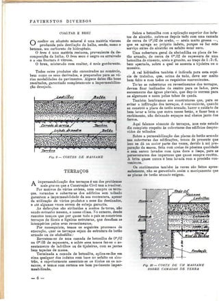 PAVIMENTOS DIVERSOS 
COALTAR E BREU 
O coaltar ou alcatrão mineral é uma matéria viscosa 
produzida pela destilação da hulha, sendo, como o 
betume, um carboreto de hidrogénio. 
O breu é uma matéria resinosa, proveniente da de-composição 
da hulha. O breu seco é negro ou arruivado 
e a sua fractura é vitrosa. 
O breu, misturado com coaltar, é mais gordurento. 
Todos estes produtos são encontrados no comércio, 
bem como os seus derivados, e preparados para as vá-rias 
modalidades de pavimentos. Alguns deles dão bons 
resultados, garantindo completamente a impermeabiliza-ção 
desejada. 
Fig. 9 — CORTES DE MASSAME 
TERRAÇOS 
A impermeabilização dos terraços é um dos problemas 
inais graves que a Construção Civil tem a resolver. 
Por motivos de várias ordens, nem sempre os terra-ços, 
varandas e coberturas dos edifícios sem telhado 
garantem a impermeabilidade da sua contextura, apesar 
da utilização de vários produtos a esse fim destinados, 
e até algumas vezes serem de sobeja garantia. 
As defecções são atribuídas a muitos factores, não 
sendo estranho mesmo, o nosso clima. No entanto, desde 
remotos tempos que por quase todo o país se constróem 
terraços de fáceis e ligeiras estruturas, que desafiam as 
intempéries pelos seus revestimentos. 
Por conseguinte, temos os seguintes processos de 
execução, quer os terraços sejam de estrutura de betão 
armado ou de abobadilha: 
Revestem-se de uma camada de betonilba de O'",02 
ou O™.03 de espessura, e sobre essa massa faz-se o as-sentamento 
de ladrilhos ou de tijoleiras, com as juntas 
bem tapadas de massa. 
Terminada a camada de betonilha, aplica-se-lhe em 
cima qualquer dos indutos com base no asfalto ou alca-trão, 
e superiormente assentam-se os tijolos ou os mo-saicos, 
e temos com certeza um bom pavimento imper-meabilizado. 
Sobre a betonilha com a aplicação superior dos indu-tos 
de alcatrão, cobre-se depois tudo com uma camada 
de cerca de Om,02 de areão, — areia muito grossa —, 
que se agrega ao próprio indnto, porque se faz este 
serviço antes do alcatrão ou asfalto estar seco. 
Uma cobertura geral da abobadilha ou placa de be-tão 
armado, de cerca de 0™,02 de espessura de uma 
betonilha de cimento, areia e granito, ao traço de l: 3:6, 
bem apertada, sobre a qual se assenta a tijoleira ou o 
mosaico. 
A cal hidráulica também é indicada para esta espé-cie 
de trabalho, que, acima de tudo, deve ser muito 
bem feito e com todos os requisitos convenientes. 
To^as as coberturas ou revestimentos dos terraços, 
devem ficar inclinados do centro para os lados, para 
escoamento das águas pluviais, que depois correm para 
os algerozes e saem pelos tubos de queda. 
Também lembramos aos construtores que, para se 
evitar a infiltração dos terraços, é conveniente, quando 
se constrói a placa de Detão armado, haver o cuidado de 
bem lavar a brita que entra nesse betão, e fazer bem o 
enchimento, não deixando espaços mal cheios junto dos 
ferros. 
Aqui falamos somente de terraços, mas este estudo 
diz completo respeito às coberturas dos edifícios despro-vidos 
de telhados. 
Sobre a permeabilizaçâo das placas de betão armado 
nas coberturas das edificações, temos de presente que 
isso se dá na maior parte das vezes, devido à má pre-paração 
da massa, feita com areias de péssima qualidade 
e sem serem lavadas com água doce e limpa, para as 
perseverarem das impurezas que quase sempre contêm. 
A brita quase nunca é bem lavada com a precisão con-veniente. 
Os enchimentos também às ve?es são feitos apres-sadamente, 
não se garantindo assim o maciçamente que 
as placas de betão armado exigem. 
^^J^^^KgJL***''? 
Fig. 10 — CORTE DE UM MASSAME 
SOBRE CAMADAS DE TERRA 
— 6 — 
 