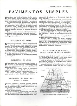 PAVIMENTOS DIVEESOS 
P A V I M E N T O S S I M P L E S 
DESIGNAM-SE em geral pavimentos simples, aqueles 
chãos apenas tratados pelo maço, de superfície 
melhor ou pior nivelada, que se deixam nos barracões 
e nos subterrâneos, apenas destinados a arrecadação. 
Também se categorizam nesta escala os pavimentos 
revestidos, mas de grande pobreza, como os de barro, 
que quase sempre são de greda, os de uma leve camada 
de betonilha sobre o terreno duro ou endurecido pelo 
maço, e ainda aqueles construídos com um delgado mas-same 
de formigão, recoberto de betonilha ou de tijolo 
rebatido. 
Todos os outros pisos de melhor revestimento e 
consolidação, estão fora desta designação genérica. 
Assim os vamos descrever, um a um, para melhor 
elucidação dos estudiosos. 
PAVIMENTOS DE BARRO 
BATE-SE convenientemente o terreno que previamente 
se limpou de ervas e outras impurezas, e estende- 
-se sobre ele, depois de molhado, a massa de barro que 
foi amassada com água e vem relativamente diluída. 
Em seguida o barro estendido em toda a superfície 
do departamento, ó calcado a pés e, quando começa a 
sezonar-se, serrafa-se totalmente com uma régua, a fim 
de se obter um razoável nivelamento. 
Algumas vezes em lugar de barro emprega-se greda 
ou terra argilosa. 
PAVIMENTOS DE AREIA 
BATE-SE muito bem o terreno com maço, quando se 
encontra no nível desejado, e seguidamente espa-lha- 
se com espalhador, em toda essa superfície, areia 
amarela ou saibro. 
Em muitos casos a areia amarela ou o saibro são 
espalhados em duas camadas. A primeira é também 
calcada a maço e a segunda e última fica solta. 
Em grandes extensões, o terreno e a primeira ca-mada 
de areia ou saibro são calcados por cilindro. 
PAVIMENTOS DE BETONILHA 
SOBRE A TERRA 
CALCADO o terreno, a maço em pequenas extensões 
e a cilindro em grandes superfícies, cobre-se de-pois 
de molhado com uma camada de betonilha de Om.4 
a 0a.5 muito bem agregada. 
Principiada a sezonar. serrafa-se com uma régua e 
niveja-se convenientemente. 
Às vezes reveste-se superiormente com uma nova 
camada de massa de O^Olò ou O^ÍM), que se afaga 
com uma colher grande. Esta camada superior, que é 
uma espécie de reboco, só se deve aplicar depois da 
outra estar seca. 
Ein certos casos não convém este pavimento contí-nuo, 
porque está sujeito a fender-se. Para se obviar este 
inconveniente separa-se o pavimento em rectângulos. 
A divisão dos rectângulos é feita na superfície do 
pavimento com cordéis, e fixam-se no chão com o auxí-lio 
de mechas de argamassa, umas fasquias muito delga-das, 
para que as juntas não fiquem muito largas, e que 
depois da betonilba seca se tiram com cuidado. 
Se estes pavimentos são construídos ao ar livre, 
é conveniente deixar-lhes uma pequena inclinação para 
um dos lados, a fim de dar escoamento às águas da 
chuva. 
Este sistema serve muito bem para jogos de tennis 
e outros que careçam de piso rijo. 
Quando, porém, o terreno não tenha a necessária 
resistência, é mister construir um massame de betão 
de Om,15 ou Om,20 de espessura, sobre o qual se aplica 
uma betonilha de Om,015 ou Om,02 de espessura, que se 
afaga e inclina como se deseja. Este sistema já pertence 
ao estudo dos pavimentos hidráulicos. 
PAVIMENTOS DE BETONILHA 
SOBRE PLACAS DE BETÃO ARMADO 
SOBRE as placas de betão armado também se aplica 
a vulgar betonilha, quando, é claro, se não deseja 
empregar qualquer outro tipo de revestimento. 
Aqui, a aplicação da betonilha pode ser contínua. 
sem juntas ou repartida em rectângulos, como nos res-tantes 
casos já descritos. 
Antes da aplicação da betonilha molha-se muito bem 
toda a placa de betão armado com água doce e limpa. 
:*1v£^0<wi®8S^«3 
Fig. li — LAGEDO DE JUNTAS ABERTAS 
— l 
 