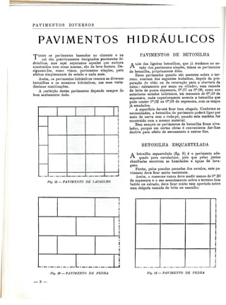 PAVIMENTOS DIVERSOS 
PAVIMENTOS HIDRÁULICOS 
""TODOS os pavimentos baseados no cimento e na 
* cal são genericamente designados pavimentos hi-dráulicos, 
mas aqui separamos aqueles que embora 
construídos com essas massas, são de leve factura. De-signamo- 
los, como vimos, pavimentos simples, para 
efeitos simplesmente de estudo e nada mais. 
Assim, os pavimentos hidráulicos reúnem as diversas 
betonilhas e os mosaicos hidráulicos, nas suas varia-díssimas 
combinações. 
A perfeição destes pavimentos depende sempre do 
bom acabamento dado. 
12 — PAVIMENTO DE LADRILHO 
PAVIMENTOS DE BETONILHA 
ALÉM das ligeiras betonilhas, que já tratámos no es-tudo 
dos pavimentos simples, temos os pavimentos 
de betonilha, propriamente ditos. 
Estes pavimentos quando são assentes sobre o ter-reno, 
constam dos seguintes trabalhos, depois da pre-paração 
do chão ou da escavação para a abertura da 
caixa: calçamento por maço ou cilindro, uma camada 
de brita de pouca espessura, Om,07 ou Om,08, como nos 
anteriores estudos indicámos, um massame de Om,10 de 
espessura, onde superiormente assenta a betonilha que 
pode conter Om,02 ou Om,03 de espessura, com os traços 
já estudados. 
A superfície deverá ficar bem afagada. Conforme as 
necessidades, a betonilha do pavimento poderá ligar por 
meio de curva com o roda-pé, quando este também for 
construido com o mesmo material. 
Nem sempre os pavimentos de betonilha ficam nive-lados, 
porque em certas obras é conveniente dar-lhes 
declive para efeito de escoamento e outros fins. 
BETONILHA ESQUARTELADA 
A betonilha esquartelada (fig. 8) é o pavimento ade-quado 
para cavalariças, pois que pelas juntas 
chanfradas escorrem as humidades e águas de lava-gens. 
Porém, pelas pesadas passadas dos cavalos, este pa-vimento 
deve ficar muito resistente. 
Assim, o massame nunca deve medir menos de Om.20 
de espessura e o sen assentamento sobre o terreno bem 
batido ou calcado, deve ficar muito bem apertado sobre 
uma delgada camada de brita ou cascalho. 
Fig. 13 — PA VIMENTO DE PEDRA Fig. 14 — PAVIMENTO DE PEDRA 
— 8 
 