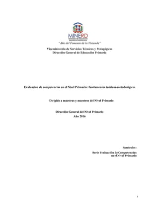 1
1
“Año del Fomento de la Vivienda”
“Año del Fomento de la Vivienda”
Viceministerio de Servicios Técnicos y Pedagógicos
Viceministerio de Servicios Técnicos y Pedagógicos
Dirección General de Educación Primaria
Dirección General de Educación Primaria
Evaluación de competencias en el Nivel Primario: fundamentos teóricos-metodológicos
Evaluación de competencias en el Nivel Primario: fundamentos teóricos-metodológicos
Dirigido a maestras y maestros del Nivel Primario
Dirigido a maestras y maestros del Nivel Primario
Dirección General del Nivel Primario
Dirección General del Nivel Primario
Año 2016
Año 2016
Fascículo 1
Fascículo 1
Serie Evaluación de Competencias
Serie Evaluación de Competencias
en el Nivel Primario
en el Nivel Primario
 