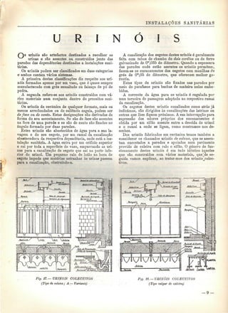 INSTALAÇÕES SANITÁRIAS 
U R I N Ó I S 
urinóis são artefactos destinados a recolher as 
nrinas e são assentes ou construídos junto das 
paredes das dependências destinadas a instalações sani-tárias. 
Os urinóis podem ser classificados em duas categorias 
e ambos contam vários sistemas. 
A primeira destas classificações diz respeito aos uri-nóis 
formados apenas por um vaso, que é quase sempre 
manufacturado com grés esmaltado ou faiança de pó de 
pedra. 
A segunda refere-se aos urinóis construídos com vá-rios 
materiais num conjunto dentro de preceitos sani-tários. 
Os urinóis de cerâmica de qualquer formato, mais ou 
menos arredondados ou de saliência esguia, podem ser 
de face ou de canto. Estas designações são derivadas da 
forma do seu assentamento. Se são de face são assentes 
na face de uma parede e se são de canto são fixados no 
ângulo formado por duas paredes. 
Estes urinóis são abastecidos de água para a sua la-vagem 
e do seu esgoto, por um ramal da canalização 
abastecedora da respectiva dependência, onde está a ins-talação 
sanitária. A água entra por um orifício superior 
e cai por toda a superfície do vaso, empurrando as uri-nas 
para a canalização de esgoto que sai na parte infe-rior 
do urinol. Um pequeno ralo de latão na boca do 
esgoto impede que matérias estranhas às urinas passem 
para a canalização, obstruindo-a. 
A canalização dos esgotos destes urinóis é geralmente 
feita com tubos de chumbo de dois cordões ou de ferro 
galvanizado de Om,035 de diâmetro. Quando a espessura 
das paredes onde estão assentes os urinóis permitem, 
fazem-se os encanamentos dos esgotos com manilhas da 
grés de Ora,05 de diâmetro, que oferecem melhor ga-rantia. 
Estes tipos de urinóis são fixados nas paredes por 
meio de parafusos para buchas de madeira nelas embe-bidas. 
A corrente da água para os urinóis ó regulada por 
uma torneira do passagem adaptada no respectivo ramal 
da canalização. 
Os esgotos destes urinóis canalizados como atrás já 
indicámos, são dirigidos às canalizações das latrinas ou 
outras que lhes fiquem próximas. A sua interrupção para 
supressão dos odores próprios dos encanamentos ó 
obtida por um sifão assente entre a descida do urinol 
e o ramal a onde se ligam, como mostramos nos de-senhos. 
Dos urinóis fabricados ern cerâmica temos também a 
considerar os chamados urinóis de coluna, que se assen-tam 
encostados a paredes e apoiados num pavimento 
provido de caleira com ralo e sifão. O género de fun-cionamento 
destes urinóis é em tudo idêntico àqueles 
que são construídos com vários materiais, que^de se-guida 
vamos explicar, ao tratar-mos dos urinóis^colec-tivos. 
Fig. 17. — UEINOIS COLECTIVOS 
(Tipo de coluna; A — Variante) 
Fig. 18. — URINÓIS COLECTIVOS 
(Tipo vulgar de caleira) 
 