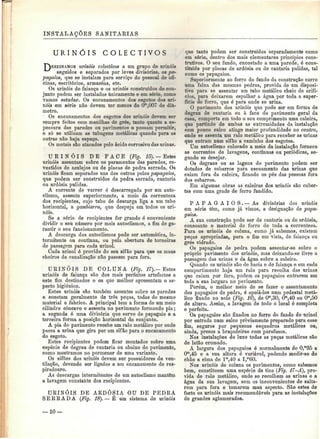 INSTALAÇÕES SANITÁRIAS 
U R I N Ó I S C O L E C T I V O S 
urinóis colectivos a um grupo de urinóis 
seguidos e separados por leves divisórias, os pa-pagaios, 
qae se instalam para serviço do pessoal de ofi-cinas, 
escritórios, armazéns, etc. 
Os urinóis de faiança e os urinóis construídos de con-junto 
podem ser instalados unicamente e em série, como 
vamos estudar. Os encanamentos dos esgotos dos uri-nóis 
em série não devem ter menos de CP.007 de diâ-metro. 
Os encanamentos dos esgotos dos urinóis devem ser 
sempre feitos com manilhas de grés, tanto quanto a es-pessura 
das paredes ou pavimentos o possam permitir, 
e só se utilizam as tubagens metálicas quando para as 
outras não haja espaço. 
Os metais são atacados pelo ácido corrosivo das urinas. 
U R I N Ó I S DE FACE (Fig. IS). — Estes 
urinóis assentam sobre os paramentos das paredes, re-vestidos 
de azulejos ou de placas de pedra serrada. Os 
urinóis ficam separados uns dos outros pelos papagaios, 
que podem ser construídos de pedra serrada, cantaria 
ou ardósia pulidas. 
A corrente de varrer é descarregada por um auto-clismo, 
assente superiormente, a meio da correnteza 
dos recipientes, cujo tubo de descarga liga a um tubo 
horizontal, a gambiarra, que despeja em todos os uri-nóis. 
Se a série de recipientes for grande é conveniente 
dividir o seu número por mais autoclismos, a fim de ga-rantir 
o seu funcionamento. 
A descarga dos autoclismos pode ser automática, in-termitente 
ou contínua, ou pela abertura de torneiras 
de passagem para cada urinol. 
Cada urinol é provido do seu sifão para que os maus 
cheiros da canalização não passem para fora. 
URINÓIS DE COLUNA (Fig. 17}.— Estes 
urinóis de faiança são dos mais perfeitos artefactos a 
este fim destinados e os que melhor apresentam o as-pecto 
higiénico. 
Estes urinóis são também assentes sobre as paredes 
e constam geralmente de três peças, todas do mesmo 
material e fabrico. A principal tem a forma de um meio 
cilindro côncavo e assenta no pavimento formando pia ; 
a segunda é uma divisória que serve de papagaio e a 
terceira forma a posição horizontal do conjunto. 
A pia do pavimento recebe um ralo metálico por onde 
passa a urina que gira por um sifão para o encanamento 
do esgoto. 
Estes recipientes podem ficar montados sobre uma 
espécie de degrau de cantaria ou abaixo do pavimento, 
como mostramos no pormenor de uma variante. 
Os sifões dos urinóis devem ser possuidores de ven-tilação, 
devendo ser ligados a um encanamente de res-piradouro. 
As descargas intermitentes de um autoclismo mantêm 
a lavagem constante dos recipientes. 
URINÓIS DE ARDÓSIA OU DE PEDRA 
SERRADA (Fig. 18}. — É um sistema de urinóis 
que tanto podem ser construídos separadamente como 
em série, dentro dos mais elementares princípios cons-trutivos. 
O seu fundo, encostado a uma parede, ó cons-tituído 
por placas de ardósia ou de cantaria pulidas, tal 
como os papagaios. 
Superiormente ao forro do fundo da construção corre 
uma faixa das mesmas pedras, provida de um disposi-tivo 
para se assentar um tubo metálico cheio de orifí-cios, 
para deixarem espalhar a água por toda a super-fície 
do forro, que é para onde se urina. 
O pavimento dos urinóis que pode ser em forma de 
degrau de cantaria ou à face do pavimento geral da 
casa. comporta em todo o seu comprimento uma caleira, 
que partindo de ambas as extremidades da instalação 
com pouco sulco atinge maior profundidade no centro, 
onde se assenta um ralo metálico para receber as urinas 
que entram num sifão a caminho dos esgotos. 
Um autoclismo colocado a meio da instalação fornece 
as correntes de lavagens, contínuas ou periódicas, se-gundo 
se desejar. 
Os degraus ou as lagens do pavimento podem ser 
dotados de esbarros para escoamento das urinas que 
caiam fora da caleira, ficando os pós das pessoas fora 
dos esbarros. 
Em algumas obras as caleiras dos urinóis são cober-tas 
com uma grade de ferro fundido. 
P A P A G A I O S . — As divisórias dos urinóis 
em série têm, como já vimos, a designação de papa-gaios. 
A sua construção pode ser de cantaria ou de ardósia, 
consoante o material do forro de toda a correnteza. 
Para os urinóis de coluna, como já sabemos, existem 
peças apropriadas, para o fim em vista, de faiança ou 
grés vidrado. 
Os papagaios de pedra podem assentar-se sobre o 
próprio pavimento dos urinóis, mas deixando-se livre a 
passagem das urinas e da água sobre a caleira. 
Quando os urinóis são de bacia e de faiança e em cada 
compartimento haja um ralo para recolha das urinas 
que caiam por fora, podem os papagaios entrarem em 
toda a sua largura no pavimento. 
Porém, o melhor meio de se fazer o assentamento 
dos papagaios de pedra, é apoiá-los num pedestal metá-lico 
fixado no solo (Fig. 16), de Om,30, Om,40 ou Om,50 
de altura. Assim, a lavagem de todo o local é completa 
e perfeita. 
Os papagaios são fixados no forro do fundo do urinol 
por entrada num sulco previamente preparado para esse 
fim, seguros por pequenos esquadros metálicos ou, 
ainda, presos a braçadeiras com parafusos. 
Nas instalações de luxo todas as peças metálicas são 
de latão cromado. 
A largura dos papagaios ó normalmente de 0,m35 a 
Om,4õ e a sua altura ó variável, podendo medir-se do 
chão a cima de lm,40 a I,m60. 
Nos urinóis de coluna os pavimentos, como sabemos 
bem, constituem uma espécie de tina (Fig. 17—A), pro-vida 
de ralo metálico, onde se recolhem as urinas e a 
água da sua lavagem, sem os inconvenientes de salta-rem 
para fora e tomarem mau aspecto. São estes de 
facto os urinóis mais recomendáveis para as instalações 
de grandes aglomerados. 
— 10 — 
 