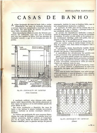 INSTALAÇÕES SANITÁRIAS 
C A S A S DE B A N H O 
A vulgar designação de cosas de banho dada a certas 
"T* dependências das casas de habitação, destinadas 
a serviços higiénicos, compreende a instalação de bacia 
de retrete, tina para banho de imersão ou para chu-veiro, 
bidé e lavatório (Fig. 8). 
Estas dependências situam-se junto das fachadas pos-teriores 
das edificações, quer seja para as trazeiras 
quer seja para saguões ou pátios, pois que precisam de 
ventilação natural, o que só se consegue por meio de 
janelas. 
Fig. 19. — INSTALAÇÃO DE LATRINAS 
(Corte transversal) 
A ventilação artificial, cujos sistemas estão actual-mente 
muito desenvolvidos, não satisfaz plenamente as 
boas regras da higiene e só se deve utilizar quando não 
possa deixar de ser. 
Nas novas construções a disposição das casas de 
banho e das latrinas é sempre estudada conveniente-mente 
e conforme as normas municipais relativas a 
sanidade. 
As latrinas que geralmente são umas pequenas depen-dências 
das casas de habitação, e de grandes áreas nos 
edifícios comerciais, fabris e públicos, só comportam, 
por via de regra, bacias de retrete e lava-mãos. Nas 
latrinas colectivas, para os grandes serviços de pessoal 
empregado, também às vezes se instalam bidés, mas só 
nos compartimentos destinados a mulheres. 
A instalação de bidés para serviço comum não ó de 
aconselhar, pois que a higiene, o principal motivo da 
sua existência, deixava de existir. 
As paredes das dependências destinadas a casas de 
banho ou simplesmente a latrinas, devem ser revestidas 
de azulejos, de pedra serrada pulida ou de qualquer ou-tro 
revestimento hidrófugo muito mais pobre, mas que 
garanta a boa isenção de infiltramentos. 
Também não é aconselhável que se deixem ficar ân-gulos 
nos cantos: antes se devem formar curvas, em-bora 
de pequeno raio. Para efeitos de limpeza ó este o 
melhor sistema. 
Os pavimentos destas dependências também devem 
ser revestidos de ladrilhos-mosaicos ou de qualquer 
produto que garanta a impermeabilização. 
A concordância dos revestimentos das paredes com 
os dos pavimentos deve igualmente formar curva. 
Assim, se podem aplicar rodapés de ladrilhos curvos. 
Para efeitos de lavagens destes pavimentos, mormente 
quando estas dependências também comportam urinóis. 
é muito conveniente assentarem-se sifões ,de caixa de 
chumbo em qualquer canto da casa. 
Em certas dependências de grande frequência, é tam-bém 
de grande utilidade o assentamento de ralos para 
escoamento das águas que habitualmente por lá se es-palham. 
Uma casa de banho bem montada, com todos os apa-relhos 
necessários e com as tubagens à vista, pintadas 
a esmalte branco, é não só de grande efeito como de 
higiene bem manifestada. 
fig, 20— INSTALAÇÃO DE LATRINAS 
(Planta) 
-11- 
 