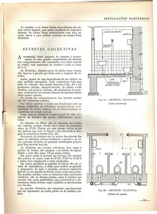 INSTALAÇÕES SANITÁKIAS 
As paredes e os tectos destas dependências não de-vem 
conter ângulos, para maior facilidade da respectiva 
limpeza. Os cantos ficam arredondados com uma pe-quena 
curva e para melhor contraste as arestas ficam 
aboleadas. 
R E T R E T E S C O L E C T I V A S 
A construção deste conjunto de retretes é normal-mente 
de uma grande simplicidade. As divisões 
dos compartimentos são construídas com tijolo assente 
ao cutelo,' com argamassa de cimento e areia ao traço 
de l: 5. 
As divisórias, simples panos de tijolos como vemos, 
vão ligar-se à parede que fecha todo o conjunto de re-tretes. 
Assim, dentro de uma dependência de um edifício ou 
num pavilhão apropriado, pode construir-se toda uma 
série de retretes. Nos nossos desenhos (Figs. 20 e 23} 
mostramos plantas, respectivamente, de quatro e três 
divisões, mas pode-se também, não precisamos de acen-tuar, 
construir-se um número limitado de retretes dentro 
deste mesmo sistema. 
As portas dos compartimentos das retretes comuns 
não são totalmente vedadas. 
Por vários motivos e todos com finalidades mais ou 
menos conhecidas ou reflectidas, compreende-se a ne-cessidade 
de poder saber-se se os frequentadores se 
conservam em estado normal. 
Logo, para se obedecer a esses pontos de vista, dei-xam- 
se os batentes das portas relativamente encur-tados. 
Os batentes ou folhas que se assentam nos portais 
das retretes comuns devem ficar acima do pavimento 
cerca de Om,30. Podem por este sistema ver-se os pés 
das pessoas que estão lá dentro e fica facilitada a lava-gem 
da respectiva retrete (Fig. 24). 
Escusamos de lembrar que as portas das retretes das 
casas de habitação vedam totalmente o portal e, às ve-zes, 
possuem bandeira ou qualquer envidraçado próprio 
para lhes facultar boa luz. 
As divisórias das retretes colectivas, bem como a 
parede da frente, não atingem o pé direito da depen-dência 
a onde têm lugar. Ficam muito abaixo. 
Em geral todas as paredes das divisões das retretes 
não passam de pouco mais de 2m,00. 2m,20 ou 2m,30 é 
a altura dada usualmente a estas instalações. 
Em certos pavilhões as paredes divisórias vão até ao 
tecto da dependência, e então para melhor se garantir 
o arejamento de todo o conjunto, abrem-se bandeiras 
móveis na sua parede da frente, muito acima das portas. 
Nas paredes mestras onde se encostam estas instalações 
sanitárias, não se deixam janelas, como é costume nas 
retretes das casas particulares, mas constroem-se a de-terminada 
altura frestas, cujos caixilhos se movimentam 
por báscula. 
As paredes divisórias são rematadas superiormente 
por um capeamento de pedra pulida ou de madeira pin-tada. 
liy. 22. — RETRETE COLECTIVA 
(Corte transversal) 
Fig. 23. —RETRETE COLECTIVA 
(Planta dos esgotos) 
— 13 — 
 