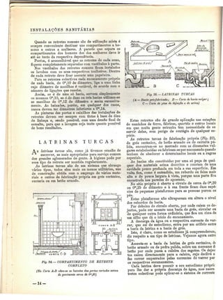 INSTALAÇÕES SANITÁKIAS 
Quando as retretes comuns são de utilização mista é 
sempre conveniente destinar uns compartimentos a ho-mens 
e outros a mulheres. A. parede que separa os 
compartimentos dos homens dos das mulheres deve ir 
até ao tecto da respectiva dependência. 
Porém, é aconselhável que as retretes de cada sexo, 
fiquem completamente separadas com vestíbulos à parte. 
Nos vestíbulos das retretes comuns ficam instalados 
os lavabos com os seus respectivos toalheiros. Dentro 
de cada retrete deve ficar assente uma papeleira. 
Para as retretes colectivas cada encanamento próprio 
de cada bacia, de Om,10 de diâmetro, liga a uma linha 
cujo diâmetro de manilhas é variável, de acordo com o 
número de ligações que recebe. 
Assim, se é de uma só bacia, servem simplesmente 
os mesmos Om,10, se é de duas ou três bacias utilizam-se 
as manilhas de Om,12 de diâmetro e assim sucessiva-mente. 
As baixadas, porém, em qualquer dos casos, 
nunca devem ter diâmetros inferiores a Om,14. 
As pinturas das portas e caixilhos das instalações de 
retretes devem ser sempre com tintas à base de óleo 
de linhaça e, sendo possível, com uma dem^o final de 
esmalte, para que a lavagem seja tanto quanto possível 
de bons resultados. 
A 
L A T R I N A S T U R C A S 
s latrinas turcas são, como já tivemos ocasião de 
escrever, as mais apropriadas para serviço comum 
dos grandes aglomerados de gente. A higiene pode por 
esse tipo de retrete ser mantida regularmente. 
As latrinas turcas são de um sistema que abrange 
vários tipos, todos eles mais ou menos utilitários, uns 
de construção obtida com o emprego de vários mate-riais 
e outros de fabricação própria em grés cerâmico, 
cantaria ou em betão armado. 
R 
Fig. 24. — COMPARTIMENTO DE RETRETE 
COMPLETO 
(No Corte A-B vêem-se os batentes das portas cortados acima 
do pavimento cerca de Om,30j 
Fig. 25. — LATRINAS TURCAS 
(A — Bacia pré-fabricada; B — Corte de bacia vulgar; 
C — Corte de pias de dejeeção e de urina) 
Estas retretes são de grande aplicação nas estações 
de caminhos de ferro, fábricas, quartéis e outros locais 
em que muita gente estranha tem necessidade de se 
servir delas, sem perigo de contágio de qualquer es-pécie. 
As retretes turcas de fabricação própria (Fig. 25), 
de grés cerâmico, de betão armado ou de cantaria pu-lida, 
encontram-se no mercado com as dimensSes vul-gares 
estabelecidas ou fabricam-se por encomenda quando 
tenham de obedecer a determinados locais ou a regras 
especiais. 
As bacias são constituídas por uma só peça de qual-quer 
dos materiais acima descritos e constam de uma 
cavidade pouco profunda em toda a sua superfície. Em 
volta fica, como é entendido, um rebordo ou faixa mais 
alta e de pouca largura à vista, porque uma parte fica 
encastrada nas paredes do aposento. 
No sítio próprio ó aberto o círculo de cerca de Om,20 
ou Om,25 de diâmetro e à sua frente ficam duas espé-cies 
de pequenas plataformas para as pessoas porem os 
pés. 
Estas plataformas não ultrapassam em altura o nível 
dos rebordos da bacia. 
Por debaixo do círculo aberto, por onde caiem os de-jectos, 
pode ser assente uma bacia de grés, circular ou 
de qualquer outra forma ordinária, que fica em cima de 
um sifão que dá o início do encanamento. 
A descarga da água ou a respectiva corrente de var-rer, 
que sai do autoclismo, entra por um orifício entre 
a bacia da latrina e a bacia de grés. 
Isto, é claro, como os estudiosos já compreenderam, 
diz respeito a um tipo de latrinas. Vejamos agora outro 
tipo. 
Assenta-se a bacia da latrina de grés cerâmico, d< 
betão armado ou de pedra pulida, sobre um massame d< 
betão por onde passa a caleira dos esgotos. Os dejec 
tos caiem directamente para a caleira, cujo declive o 
faz correr empurrados pelas correntes de varrer par 
os respectivos encanamentos. 
Cada latrina deve possuir o seu autoclismo própric 
para lhe dar a própria descarga de água, mas nasre-trotes 
colectivas pode aplicar-se o sistema de corrente 
— 14- 
 