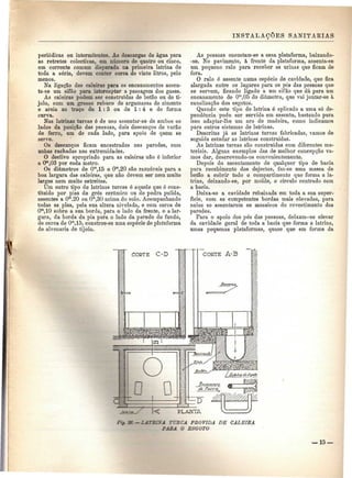 INSTALAÇÕES SANITÁRIAS 
periódicas ou intermitentes. As descargas de água para 
as retretes colectivas, em número de quatro ou cinco, 
em corrente comum disparada na primeira latrina de 
toda a série, devem conter cerca de vinte litros, pelo 
menos. 
Na ligação das caleiras para os encanamentos assen-ta- 
se um sifão para interceptar a passagem dos gases. 
As caleiras podem ser construídas de betão ou de ti-jolo, 
com um grosso reboco de argamassa de cimento 
e areia ao traço de 1:3 ou de 1:4 e de forma 
curva. 
Nas latrinas turcas é de uso assentar-se de ambos os 
lados da posição das pessoas, dois descanços de varão 
de ferro, um de cada lado, para apoio de quem se 
serve. 
Os descanços ficam encastrados nas paredes, com 
unhas rachadas nas extremidades. 
O declive apropriado para as caleiras não é inferior 
a 0™,03 por cada metro. 
Os diâmetros de Ora,15 e Ora,20 são razoáveis para a 
boa largura das caleiras, que não devem ser nem muito 
largas nem muito estreitas. 
Um outro tipo de latrinas turcas é aquele que é cons-tituído 
por pias de grés cerâmico ou de pedra pulida, 
assentes a O™.20 ou O"1,30 acima do solo. Acompanhando 
todas as pias, pela sua altura nivelada, e com cerca de 
Om,10 sobre a sua borda, para o lado da frente, e a lar-gura, 
da borda da pia para o lado da parede do fundo, 
de cerca de Om,15, constroe-se uma espécie de plataforma 
de alvenaria de tijolo. 
As pessoas encostam-se a essa plataforma, baixando- 
-se. No pavimento, à frente da plataforma, assenta-se 
um pequeno ralo para receber as urinas que ficam de 
fora. 
O ralo ó assente numa espécie de cavidade, que fica 
alargada entre os lugares para os pés das pessoas que 
se servem, ficando ligado a um sifão que dá para um 
encanamento de Om,05 de diâmetro, que vai juntar-se à 
canalização dos esgotos. 
Quando este tipo de latrina é aplicado a uma só de-pendência 
pode ser servida em assento, bastando para 
isso adaptar-lhe um aro de madeira, como indicamos 
para outros sistemas de latrinas. 
Descritas já as latrinas turcas fabricadas, vamos de 
seguida estudar as latrinas construídas. 
As latrinas turcas são construídas com diferentes ma-teriais. 
Alguns exemplos das de melhor concepção va-mos 
dar, descrevendo-os convenientemente. 
Depois do assentamento de qualquer tipo de bacia 
para recebimento dos dejectos, faz-se uma massa de 
betão a cobrir todo o compartimento que forma a la-trina, 
deixando-se, por molde, o círculo centrado com 
a bacia. 
Deixa-se a cavidade rebaixada em toda a sua super-fície, 
com as competentes bordas mais elevadas, para 
nelas se assentarem os mosaicos do revestimento das 
paredes. 
Para o apoio dos pés das pessoas, deixam-se elevar 
da cavidade geral de toda a bacia que forma a latrina, 
umas pequenas plataformas, quase que em forma da 
— 2 ATEIMA TUECA PROVIDA DE CALEIS A 
PABA O ESGOTO 
— 15 — 
 