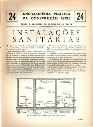 DA CONSTRUÇÃO CIVIL 
TEXTO E DESENHOS DE F. PEREIK& DA COSTA 
I N S T A L A Ç 
S A N I T Á 
A água ó não só um dos mais importantes elementos 
necessários à vida como também o primeiro fac-tor 
imprescindível na higiene. 
Sem água não pode haver higiene. A salubridade das 
habitações é obtida a partir da instalação necessária 
para a condução da água para as suas dependências de 
sanidade. Podem as edificações ser bem dotadas de are-jamento, 
mas se não contiverem o necessário abasteci-mento 
de água não reúnem as condições próprias para 
serem habitadas. O abastecimento das águas nas edifi-cações, 
quer sejam de habitação, quer de fins comer-ciais, 
industriais ou públicos, provém das redes de abas-tecimento 
municipal nas localidades onde esse serviço 
está montado, ou de poços ou cisternas nas povoações 
desprovidas de tão útil melhoramento. 
As redes das canalizações para o abastecimento de 
água nas povoações são geralmente construídas com 
tubos de fibrocimento, ferro fundido, ferro preto e ferro 
galvanizado. 
Os ramais de ligação a cada edificação, quase sempre 
de menor diâmetro, são por costume formados por tubos 
de chumbo ou de ferro galvanizado. 
Os diâmetros das tubagens são estabelecidos de 
acordo com o caudal de água que têm de suportar e a 
resistência do material de que são construídos os canos 
é apreciada pela pressão a que têm de resistir. 
O assentamento de uma boa canalização ó trabalho 
que merece a melhor das atenções por parte dos ope-rários 
que têm de os construir e por parte dos técnicos 
que têm de os estudar e dirigir. 
Fig. l. — BEDE DE DISTRIBUIÇÃO DE AGUA (Corte) 
— l — 
 
