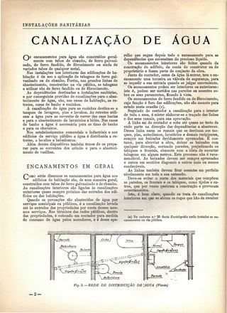 INSTALAÇÕES SANITÁRIAS 
CANALIZAÇÃO DE ÁGUA 
C~")s encanamentos para água são construídos geral- 
^^^ mente com tubos de chumbo, de ferro galvani-zado, 
de ferro fundido, de fibrocimento ou ainda de 
variados tubos de qualquer metal. 
Nas instalações nos interiores das edificações de ha-bitação 
é de uso a aplicação de tubagens de ferro gal-vanizado 
ou de chumbo. Porém, nas grandes linhas de 
abastecimento, construídas na via pública, as tubagens 
a utilizar são de ferro fundido ou de fibrocimento. 
As dependências destinadas a instalações sanitárias, 
e por conseguinte providas de canalizações para o abas-tecimento 
de água, são, nas casas de habitação, as re-tretes, 
casas de banho e cozinhas. 
A canalização de água para as cozinhas destina-se a 
tanques de lavagens, pias e lavabos. As retretes utili-zam 
a água para as correntes de varrer das suas bacias 
e para o abastecimento de lavatórios e bidés. Nas casas 
de banho a água é necessária para as tinas de banho 
e para os chuveiros. 
Nos estabelecimentos comerciais e industriais e nos 
edifícios de serviço público a água é distribuída a re-tretes, 
a lavabos e bebedouros. 
Além destes dispositivos também temos de os prepa-rar 
para as correntes dos urinóis e para o abasteci-mento 
de vasilhas. 
ENCANAMENTOS EM GERAL 
atrás dissemos os encanamentos para água nos 
edifícios de habitação são, de uma maneira geral, 
construídos com tubos de ferro galvanizado e de chumbo. 
As canalizações interiores são ligadas às canalizações 
exteriores quase sempre próximo das entradas dos edi-fícios 
ou das habitações. 
Quando as povoações são abastecidas de água por 
serviços municipais ou públicos, ó a canalização levada 
até às entradas das propriedades por conta desses mes-mos 
serviços. Nos términos das redes públicas, dentro 
das propriedades, ó colocado um contador para medida 
do consumo de água pelos moradores, e é desse apa-relho 
que segue depois todo o encanamento para as 
dependências que necessitam do precioso líquido. 
Os encanamentos interiores são feitos quando da 
construção do edifício, de conta do construtor ou do 
proprietário e fazem parte do conjunto da obra. 
Junto do contador, antes da água lá entrar, tem o en-canamento 
uma torneira ou válvula de segurança, para 
se impedir a sua entrada quando se julgar conveniente. 
Os encanamentos podem ser interiores ou exteriores: 
isto é, podem ser metidos nas paredes ou assentes so-bre 
os seus paramentos, ficando à vista. 
Os encanamentos de ferro fundido ou de fibrocimento, 
cuja função é fora das edificações, não são assunto para 
estudo nesta ocasião (*). 
Seguindo do contador a canalização para o interior 
de toda a casa, é mister elaborar-se o traçado das linhas 
e dos seus ramais, para sua aprovação. 
A linha sai do contador e sobe até quase ao tecto de 
onde parte na direcção das dependências a abastecer. 
Dessa linha saem os ramais que se destinam aos tan-ques, 
pias, autoclismos, lavatórios e demais recipientes, 
sempre em baixadas devidamente aprumadas. Ê cos-tume, 
para abreviar a obra, deixar as baixadas com 
qualquer direcção, cortando paredes, prejudicando os 
tabiques e frontais, somente com a ideia de encurtar 
tubagens em alguns metros. Este processo não é reco-mendável. 
As baixadas devem ser sempre aprumadas 
e nunca em sentidos diagonais e outros mais ou menos 
condenáveis. 
As linhas também devem ficar assentes em perfeito 
nivelamento em toda a sua extensão. 
Deve-se evitar o corte dos materiais que compõem 
as paredes, os frontais e os tabiques, como tijolos e ou-tros, 
que por vezes quebram a construção e provocam 
assentamentos. 
Isto, é bem claro, quando se trata de canalizações 
interiores em que se abrem os roços que hão-de receber 
(*) No caderno n.° 25 desta Enciclopédia serão tratados os en-canamentos 
na via pública. 
!- 
- - - 
fc-""-5- " " '""X^ ftfetofÕ* õfQS 
Fig.2. — BEDE DE DISTRIBUIÇÃO DE [AGUA (Planta) 
_2 — 
 