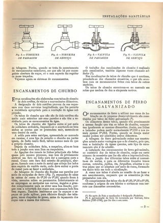 INSTALAÇÕES isAMTÁRIAS 
Fig. 3. — TORNEIRA 
DE PASSAGEM 
Fig. á. — TORNEIRA 
DE SERVIÇO 
Fig. 5.—VÁLVULA 
DE PASSAGEM 
Fig. 6. —VÁLVULA 
DE SERVIÇO 
as tubagens. Porém, quando se trata do assentamento 
de encanamentos exteriores, em qne não há por conse-guinte 
abertura de roços, só o mau aspecto faz regeitar 
os maus traçados. 
Vejamos agora os sistemas de encanamentos. 
ENCANAMENTOS DE CHUMBO 
O trabalho das canalizações de chumbo é realizado 
pelo canalizador, também algumas vezes chamado sol-dador 
(4). 
Nas canalizações de tubos de chumbo que é contínua, 
prescinde-se dos chamados acessórios, o que não acon-tece 
com os encanamentos feitos com tubos de outras 
espécies. 
Os tubos de chumbo encontram-se no mercado em 
rolos que medem de dez a cinquenta metros. 
TESTAS canalizações são elaboradas com tubos de chumbo 
de dois cordões, de vários e convenientes diâmetros. 
A designação de dois cordões provem da sua espes-sura 
com duas nervuras longitudinais, que lhe permite 
a resistência apropriada para a condução de águas sob 
pressão. 
Os tubos de chumbo que não são de dois cordões são 
muito mais estreitos nas suas paredes e não têm a re-sistência 
para os encanamentos de água. 
Os tubos de chumbo são ligados entre si por meio 
de soldadura ordinária, limpando-se e acertando-se bem 
ambas as pontas que se pretendem unir, metendo-se 
uma dentro da outra. 
A solda para estes serviços, apresentada no mercado 
em varetas, é uma liga de estanho e chumbo em partes 
iguais, de fusão muito fácil, talvez mesmo mais do que 
o próprio chumbo. 
Depois da soldadura feita, a maçarico, alisa-se bem 
toda a junção com uma lima ou raspadeira. 
As ligações dos ramais às linhas principais são feitas 
quase pelo mesmo processo, mas tem de previamente 
abrir-se um furo na linha para dar a passagem para o 
ramal. Como este furo fica estreito de principio, alar-ga- 
se, fazendo com o resto do metal que sobeja dos lados 
orna espécie de canhão curto, onde deve entrar a ponta 
do ramal para se fazer a soldadura. 
As tubagens de chumbo são fixadas nas paredes por 
meio de escápulas de ferro (Fig. 7), espaçadas de umas 
às outras de cerca de Om,50 ou Ora,60, quando ficam à 
vista, assentes sobre os paramentos. Interiormente só 
se empregam as escápulas nas curvas, ângulos e gran-des 
comprimentos para se obter uma boa fixação, por-que 
com a cobertura dos roços com argamassa tudo fica 
bem seguro. Também lembramos que de espaços a es-paços 
se pode aplicar, para eficiente fixação das tuba-gens, 
amas chapadas de gesso, antes do tapamento dos 
roços com a nassa dos rebocos. 
ENCANAMENTOS DE FERRO 
G A L V A N I Z A D O 
encanamentos de ferro a utilizar nas casas de ha-bitação 
ou de pequeno desenvolvimento são cons-tituídos 
por tubos de ferro galvanizado (!). 
Os diâmetros destes tubos, quando têm precisamente 
a mesma função que têm os tubos de chumbo, compor-tam 
igualmente as mesmas dimensões. Assim, nas linhas 
e baixadas podem medir normalmente Om,019 e nos ra-mais 
apenas Om,012. Porém, quando se deseja maior 
caudal podem ser admitidos outros diâmetros. 
A tubagem de ferro galvanizado reúne nas constru-ções 
actuais maior vantagem que a de chumbo, pois que, 
com a instalação de águas quentes, este tipo de enca-namento 
não é de admitir. 
A instalação dos encanamentos de ferro galvanizado, 
ao contrário dos de tubos de chumbo, exige um certo 
número de acessórios que lhe são afins e imprescindíveis. 
Para a junção dos diferentes tubos entre si necessi-ta- 
se de uniões, e para os diferentes traçados temos 
curvas, cotovelos, joelhos, tês, forquilhas, cruzetas e ou-tras 
peças que se adaptam por meio de rosca, formando 
um único todo em toda a canalização. 
A rosca nos tubos é aberta na ocasião de se fazer o 
seu assentamento, enquanto que os acessórios já vêm 
preparados com ela. 
Os comprimentos dos tubos vão de 4m,00,5m,00 a 6m,00, 
conforme a origem do seu fabrico e cortam-se com ser-rote 
nas dimensões necessárias. 
(!) No norte do Pais o canalizador é designado Picheleiro. 
(2) A galvanização do ferro foi inventada por Galvani, 
italiano (1737-1798), que lhe deu o seu nome. 
físico 
— 3- 
 