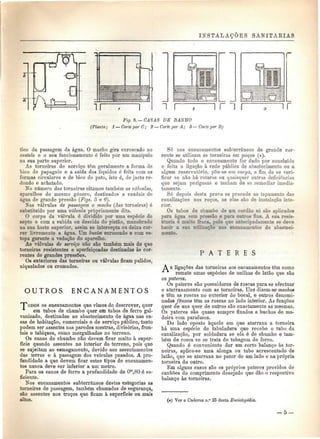 INSTALAÇÕES SANITÁRIAS 
a. i r n r l r n r 
r 
ir 
Fig. 8. — CASAS DE BANHO 
(Planta; l — Corte por C; 2 — Corte por A; 3— Corte por B) 
tico da passagem da água. O macho gira enroscado no 
castelo e o seu funcionamento ó feito por um manipulo 
na sua parte superior. 
As torneiras de serviço têm geralmente a forma de 
bico de papagaio e a saída dos liquides é feita com as 
formas circulares e de bico de pato, isto é, de jacto re-dondo 
e achatado. 
No número das torneiras citamos também as válvulas, 
aparelhos do mesmo género, destinados a caudais de 
água de grande pressão (Figs. 5 e 6'). 
Nas válvulas de passagem o macho (das torneiras) é 
substituído por uma válvula propriamente dita. 
O corpo da válvula é dividido por uma espécie de 
septo e com a subida ou descida do pistão, manobrado 
na sua haste superior, assim se intercepta ou deixa cor-rer 
livremente a água. Um bucim enroscado e com es-topa 
garante a vedação do aparelho. 
As válvulas de serviço não são também mais do que 
torneiras resistentes e aperfeiçoadas destinadas às cor-rentes 
de grandes pressões. 
Os exteriores das torneiras ou válvulas ficam pulidos, 
niquelados ou cromados. 
OUTROS E N C A N A M E N T O S 
"ToDOS os encanamentos que vimos de descrever, quer 
em tubos de chumbo quer em tubos de ferro gal-vanizado, 
destinados ao abastecimento de água nas ca-sas 
de habitação, comerciais e de serviço público, tanto 
podem ser assentes nas paredes mestras, divisórias, fron-tais 
e tabiques, como mergulhados no terreno. 
Os canos de chumbo não devem ficar muito à super-fície 
quando assentes no interior do terreno, pois que 
se sujeitam ao esmagamento, devido aos assentamentos 
das terras e à passagem dos veículos pesados. A pro-fundidade 
a que devem ficar estes tipos de encanamen-tos 
nunca deve ser inferior a um metro. 
Para os canos de ferro a profundidade de Om,80 é su-ficiente. 
Nos encanamentos subterrâneos destas categorias as 
torneiras de passagem, também chamadas de segurança, 
são assentes nos troços que ficam à superfície ou mais 
altos. 
Só nos encanamentos subterrâneos de grande cor-rente 
se utilizam as torneiras em poços (#). 
Quando todo o encanamento for dado por concluído 
e feita a ligação à rede pública de abastecimento ou a 
algum reservatório, põe-se em carga, a fim de se veri-ficar 
se não há roturas ou quaisquer outras deficiências 
que sejam perigosas e tenham de se remediar imedia-tamente. 
Só depois desta prova se procede ao tapamento das 
canalizações nos roços, se elas são de instalação inte-rior. 
Os tubos de chumbo de um cordão só são aplicados 
para água sem pressão e para outros fins. A sua resis-tência 
é muito fraca, pelo que antecipadamente se deve 
banir a sua utilização nos encanamentos de abasteci-mento. 
P A T E R E S 
A s ligações das torneiras aos encanamentos têm como 
remate umas espécies de anilhas de latão que são 
os pateres. 
Os pateres são possuidores de roscas para se efectuar 
o atarraxamento com as torneiras. Uns dizem-se machos 
e têm as roscas no exterior do bocal, e outros denomi-nados 
fêmeas tom as roscas no lado interior. As funções 
quer de uns quer de outros são exactamente as mesmas. 
Os pateres são quase sempre fixados a buchas de ma-deira 
com parafusos. 
Do lado oposto àquele em que atarraxa a torneira 
há uma espécie de tabuladura que recebe o tubo da 
canalização, por soldadura se ela ó de chumbo e tam-bém 
de rosca se se trata de tubagem de ferro. 
Quando ó conveniente dar um certo balanço às tor-neiras, 
aplica-se uma alonga ou tubo acrescentado de 
latão, que se atarraxa no pater de um lado e na própria 
torneira do outro. 
Em alguns casos são os próprios pateres providos de 
canhões do comprimento desejado que dão o respectivo 
balanço às torneiras. 
(*) Ver o Caderno n.° 25 desta Enciclopédia. 
 