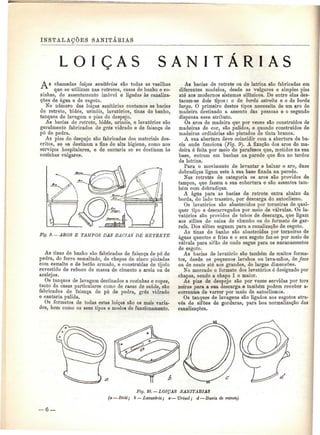 INSTALAÇÕES SANITÁKIAS 
Ç A S S A N I T Á R I A S 
A S chamadas loiças sanitárias são todas as vasilhas 
que se utilizam nas retretes, casas de banho e co-zinhas, 
de assentamento imóvel e ligadas às canaliza-ções 
de água e de esgoto. 
No número das loiças sanitárias contamos as bacias 
de retrete, bidés, urinóis, lavatórios, tinas de banho, 
tanques de lavagem e pias de despejo. 
As bacias de retrete, bidés, urinóis, e lavatói*ios são 
geralmente fabricados de grés vidrado e de faiança de 
pó de pedra. 
As pias de despejo são fabricadas dos materiais des-critos, 
se se destinam a fins de alta higiene, como nos 
serviços hospitalares, e de cantaria se se destinam às 
cozinhas vulgares. 
Fig. 9. — ABOS E TAMPOS DÁS BACIAS DE RETRETE 
As tinas de banho são fabricadas de faiança de pó de 
pedra, de ferro esmaltado, de chapas de zinco pintadas 
com esmalte e de betão armado, e construídas de tijolo 
revestido de reboco de massa de cimento e areia ou de 
azulejos. 
Os tanques de lavagem destinados a cozinhas e copas, 
tanto da casas particulares como de casas de saúde, são 
fabricados de faiança de pó de pedra, grés vidrado 
e cantaria pulida. 
Os formatos de todas estas loiças são os mais varia-dos, 
bem como os seus tipos e modos de funcionamento. 
As bacias de retrete ou de latrina são fabricadas em 
diferentes modelos, desde as vulgares e simples pias 
até aos modernos sistemas sifónicos. De entre elas des-tacam- 
se dois tipos: o de borda estreita e o de borda 
larga. O primeiro destes tipos necessita de um aro de 
madeira destinado a assento das pessoas e o segundo 
dispensa esse atributo. 
Os aros de madeira que por vezes são construídos de 
madeiras de cor, são pulidos, e quando construídos de 
madeiras ordinárias são pintados de tinta branca. 
A sua abertura deve coincidir com a abertura da ba-cia 
onde funciona (Fig. 9). A fixação dos aros de ma-deira 
é feita por meio de parafusos que, metidos na sua 
base, entram em buchas na parede que fica no tardoz 
da latrina. 
Para o movimento de levantar e baixar o aro, duas 
dobradiças ligam este à sua base fixada na parede. 
Nas retretes de categoria os aros são providos de 
tampos, que fazem a sua cobertura e são assentes tam-bém 
com dobradiças. 
A água para as bacias de retrete entra abaixo da 
borda, do lado trazeiro, por descarga do autoclismo. 
Os lavatórios são abastecidos por torneiras de qual-quer 
tipo e descarregados por meio de válvulas. Os la-vatórios 
são providos de tubos de descarga, que ligam 
aos sifões de caixa de chumbo ou do formato de gar-rafa. 
Dos sifões seguem para a canalização de esgoto. 
As tinas de banho são abastecidas por torneiras de 
águas quentes e frias e o seu esgoto faz-se por meio de 
válvula para sifão de onde segue para os encanamentos 
de esgoto. 
As bacias de lavatório são também de muitos forma-tos, 
desde os pequenos lavabos ou lava-mãos, de face 
ou de canto até aos grandes, de largas dimensões. 
No mercado o formato dos lavatórios é designado por 
chapas, sendo a chapa l o maior. 
As pias de despejo são por vezes servidas por tors 
neiras para a sua descarga e também podem receber a-correntes 
de varrer por meio de autoclismos. 
Os tanques de lavagens são ligados aos esgotos atra-vés 
de sifões de gorduras, para boa normalização das 
canalizações. 
Fig. 10. — LOIÇAS SANITÁRIAS 
(a — Bidé; b — Lavatório; c — Urinol; d — Bacia de retrete) 
 