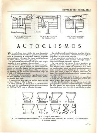 INSTALAÇÕES SANITÁRIAS 
0. 11. —AUTOCLISMO 
DE SIFÃO ALTO 
Fig. 12. —AUTOCLISMO 
DE CAMPÂNULA 
Fig. 13. —AUTOCLISMO 
DE SIFÃO INGLÊS 
A U T O C L 
CÀO os autoclismos reservatórios de água abastecidos 
automaticamente da rede de água instalada nos edi-fícios 
e destinam-se a descarregar correntes de varrer 
nas canalizações e lavagens das louças sanitárias, bacias 
de latrina, urinóis, lavadouros, pias, etc. 
Os autoclismos são construídos de ferro preto ou gal-vanizado, 
de grés cerâmico e de porcelana. 
Os autoclismos são accionados por uma corrente, pu-xador 
ou botão que se maneja, ou ainda automatica-mente 
por períodos fixados ou por descargas intermi-tentes. 
A descarga do autoclismo é feita por um tubo 
de descarga de um diâmetro relativamente largo, de 
0",032 ou 0*,03õ interiormente. 
A alimentação do reservatório é geralmente feita por 
um tubo que vem da canalização interior com o diâme-tro 
interior de Om,013. 
A descarga de água para as latrinas deve ter em 
média o volume de 12 a 15 litros. 
A altura normal a que devem ficar os autoclismos são 
2m,00 ou 2m,50. Acima desta altura é exigido o diâmetro 
de Om,06 ou Om,075 para os tubos de descarga. 
Os autoclismos são constituídos em geral por três pe-ças, 
que são o reservatório, a torneira de alimentação de 
flutuador e o sifão para a descarga. 
É em geral sobre consolas de ferro que se assenta o 
autoclismo e, tanto quanto possível, sobre a pia ou qual-quer 
local onde se pretenda a descarga. 
Os reservatórios são caixas de ferro esmaltado ou 
pintado, como atrás dissemos, providos de um lado de 
uma entrada para o ramal de alimentação e do outro 
de uma boca para servir um ramal, sempre de diâmetro 
muito estreito, apenas O'n,012. que é o avisador e que 
serve para levar ao tubo de descarga o excedente da 
água. que, por deficiência do autoclismo, possa vir acima 
do próprio nível. 
O tubo de descarga parte do fundo do autoclismo 
e chega até à pia ou bacia de latrina para fazer a des-carga 
da água ou a corrente de varrer. 
O tubo de alimentação é provido de uma torneira de 
passagem ou de segurança para se interceptar a passagem 
da água quando for conveniente. O tubo de descarga 
também algumas vezes é provido de uma idêntica torneira. 
Fig. 14.— LOIÇAS SANITÁRIAS 
(A, B e C — Diversos tipos de bacias de retrete; D e A1— Vistas de frente das baeias; E e E1 — Bidés; F— Urinóis de face; 
G — Urinóis de canto) 
 