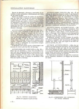 INSTALAÇÕES SANITÁElAS 
Depois de efectuada a descarga o reservatório do au-toclismo 
é cheio automática e imediatamente até à linha 
do seu nível de água. 
Existe um número variado de modelos de autoclismos, 
mas em todos eles a torneira do ramal de alimentarão 
é ligada por um sistema de alavanca a um flutuador, 
espécie de bóia, que regula o volume da água a admito-no 
reservatório. O puxador dos autoclismos ó manejado 
com rapidez e larga-se logo de seguida, para que a des-carga 
seja bem feita. No entanto há alguns sistema de 
autoclismos em que é preciso manter puxada a co^ _nte 
durante a descarga. 
AUTOCLISMO DE SIFÀO ALTO (fig. 11).— 
A descarga deste autoclismo é feita por meio de um 
sifão recurvado. Puxada a corrente que faz mover a 
alavanca, desloca-se assim a válvula que tapa a saída 
da descarga e, faz-se imediatamente o despejo de alguma 
água que leva por aspiração todo o ar contido na parte 
superior do sifão, o que faz despejar o reservatório. 
Assim, feita a descarga sobre a pia-ou qualquer outra 
vasilha, o flutuador baixa e abre a torneira de alimen-tação 
e faz-se o enchimento do reservatório compri-mindo 
o ar dentro do sifão. 
O autoclismo está sempre pronto a descarregar a sua 
corrente de varrer pelo seu tubo de descarga. 
AUTOCLISMO DE CAMPÂNULA (Fig. 12).— 
Neste tipo de autoclismo o braço livre do sifão é co-berto 
por uma campânula ligada na extremidade à ala-vanca 
do puxador. Quando se puxa pela corrente a cam-pânula 
é levantada e leva para o sifão alguma água, 
fazendo-se deste modo o despejo do autoclismo e fica 
feita com rapidez a descarga. 
AUTOCLISMO INGLÊS (Fig. 13). —È um 
sistema de autoclismo bastante prático o que descreve-mos. 
Uma espécie de funil que se liga ao tubo de des-carga, 
situa-se no centro do reservatório e ó coberto 
por uma campânula formando deste processo o sifão, 
que propriamente dito não existe. Quando se puxa a cor-rente 
a alavanca faz levantar a campânula, fazendo en-trar 
a água no sifão e simultaneamente a descarga. 
A torneira da alimentação liga ao braço do flutuador para 
provocar o enchimento automático do reservatório. 
AUTOCLISMOS AUTOMÁTICOS. — São 
variados os sistemas de autoclismos automáticos. Uns 
são regulados pela demora do enchimento do reserva-tório 
e quando a água atinge o nível respectivo pro-duz- 
se a descarga; outros regulam-se pela passagem da 
água para o sifão, cuja demora ó dependente da ala-vanca 
que baixa de tempo a tempo. 
Antigamente existiam curiosos sistemas de autoclis-mos, 
movimentados pela porta da latrina, quando abria 
ou fechava, regulados pelo levantamento do tampo de 
madeira que cobria a pia, pelo toque de um botão dis-posto 
na parede, etc., etc. 
OUTROS AUTOCLISMOS.—Além dos au-toclismos 
de funcionamento automático, há ainda aqueles 
cujo movimento é feito por meio de um cursor que 
corre numa espécie de calha metálica metida na parede 
e os que descarregam quando se abrem por chave apro-priada. 
Estes autoclismos são utilizados nas latrinas des-tinadas 
a pessoas anormais ou crianças. 
Os disparadores automáticos de água são os mais mo-dernos 
aparelhos destinados ao despejo das correntes 
de varrer. 
Fig. 15. —, URINÓIS COLECTIVOS 
(Assentes en're papagaios de pedra serrada) 
Fig. 16. — PORMENORES DOS PAPAGAIOS 
DE PEDRA SERRADA 
8— 
 
