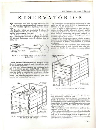 INSTALAÇÕES SANITÁEIAS 
R E S E R V A I 
S localidades onde não haja água canalizada têm 
os proprietários necessidade de construir depósi-tos, 
para conterem o precioso líquido para fins domés-ticos. 
Os depósitos podem ser construídos de chapas de 
ferro, de fibrocimento, de betão armado, de madeira re-vestidos 
com chapas de zinco, etc. 
Os depósitos são colocados num ponto alto da edifi-cação, 
para se poder canalizar a água pelas dependên-cias 
que dela necessitem, como as cozinhas, casas de 
banho, etc. 
-ílí=^ 
Fig. 11. — FLUTUADOR P ABA RESERVATÓRIOS 
DE ÁGUA 
Estes reservatórios são abastecidos pela água prove-niente 
de poços ou minas, de onde é elevada por meio 
de uma bomba ou motor. 
A água entra pelo encanamento qne atinge uma borda 
alta do recipiente, que pode medir 0™,02õ de diâmetro, 
e sai por outro encanamento que se despede um pouco 
acima do fundo do depósito. As torneiras ou válvulas 
para vedação da água do* reservatórios e fios encana-mentos, 
são assentes nos pontos acessíveis para o seu 
manejo, que deve ser fácil e pronto. 
A 
O diâmetro do tubo de descarga ou da saída da água 
mede. por via de regra, Om,019, e o avisador com o 
diâmetro de Om,012 é suficiente. 
Para se evitar o derramamento da água que ultra-passe 
o nível apropriado, aplica-se o avisador, também 
conhecido pelo tubo do silêncio, que saindo de um ponto 
acima do nível a que deve ficar a água, conduz o ex-cesso 
respectivo para o tubo da descarga, onde o avi-sador 
vai ligar-se, mais abaixo. 
Alguns construtores fazem ligar o avisador ao enca-namento 
da alimentação. Depende qualquer destes casos 
da forma como se efectua a vedação com as torneiras 
on válvulas. 
Os reservatórios são construídos com a capacidade 
que se deseja, como se sabe. Algumas vezes estes reci-pientes 
são dotados de uma régua ou cursor, onde se 
Fig. 12.— RESERVATÓRIO DE MADEIRA FORRADO 
DE CHAPAS DE ZISCO 
ig. 13. —RESERVATÓRIO DE MADEIRA 
inscrevem as alturas, que são marcadas por um pon-teiro, 
conforme a descida da água. 
Do mesmo modo também alguns reservatórios são 
dotados de um flutuador, aparelho igual aos que se ins-talam 
nos autoclismos, que tem por fim provocar a des-carga 
rápida da água e a entrada automática de novo 
líquido, até chegar à linha normal do nível constan-temente 
(Fig. 11). 
Os reservatórios podem ter as formas quadrada, rec-tangular, 
circular, etc. 
Como a água distribuída pelos depósitos não é dotada 
de pressão, há a conveniência, como acima escrevemos, 
para que a distribuição seja perfeita, de se fazer o as-sentamento 
dos reservatórios num ponto alto, como seja 
a cobertura do próprio edifício. 
 