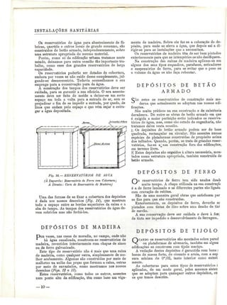 INSTALAÇÕES SANITÁBIAS 
Os reservatórios de água para abastecimento de fá-bricas, 
quartéis e outros locais de grande consumo, são 
construídos de betão armado, independentemente, sobre 
uma estrutura apropriada do mesmo material. 
Porém, como só da edificação urbana tratamos neste 
estudo, deixamos para outra ocasião tão importante tra-balho, 
como esse dos grandes reservatórios de larga 
capacidade. 
Os reservatórios poderão ser dotados de cobertura, 
embora por vezes se não cuide desse complemento, jul-gando- 
se desnecessário. Todavia aconselhamos o seu 
emprego para a conservação pura da água. 
A construção dos tampos dos reservatórios deve ser 
cuidada, para se garantir a sua eficácia. O seu assenta-mento 
deve ser feito de molde a deixar-se um certo 
espaço em toda a volta para a entrada do ar, sem se 
prejudicar o fim de se impedir a entrada, por queda, de 
lixos que andam pelo espaço e que vêm sujar e estra-gar 
a água depositada. 
J5»?*2. Jíf^enj-SsJ^s^rro 
Fig. 14.— RESERVATÓRIOS DE AGUA 
(À Esquerda: Reservatório de Ferro com Cobertura; 
A Direita: Corte de Reservatório de Madeira) 
Uma das formas de se fixar a cobertura dos depósitos 
é dada nos nossos desenhos (Fig. 14), que mostram 
todo o espaço entre as bordas superiores da caixa e a 
aba do tampo. As tampas dos reservatórios de água de-vem 
cobri-los mas não fechá-los. 
DEPÓSITOS DE M A D E I R A 
P>OB vezes, nas casas de moradia, no campo, onde não 
há água canalizada, constroem-se reservatórios de 
madeira, revestidos interiormente com chapas de zinco 
ou de ferro galvanizado. 
Este tipo de reservatório não ó mais que uma caixa 
de madeira, como qualquer outra, simplesmente de me-lhor 
acabamento. Algumas são construídas por meio de 
malhetes na união das peças que formam a caixa, outras 
por meio de envaziados, como mostramos nos nossos 
desenhos (Figs. 12 e 13). 
Estes reservatórios, como todos os outros, assentes 
num ponto alto da edificação, têm como base um viga-mento 
de madeira. Sobre ele faz se a colocação do de-pósito, 
para onde se eleva a água, que depois sai a di-rigir- 
se para as instalações que a necessitam. 
Os reservatórios de madeira têm de ser bem pintados 
exteriormente para que as intempéries os não danifiquem. 
Na construção das caixas de madeira aplicam-se em 
alguns dos seus tipos esquadros, parafusos, esticadores 
e suspensórios de ferro, para se evitar que o peso ou 
o volume da água os não faça rebentar. 
D E P Ó S I T O S DE B E T Ã O 
A R M A D O 
CÃO estes os reservatórios de construção mais mo-derna 
que actualmente se adoptam nas nossas edi-ficações. 
São muito práticos na sua construção e de existência 
duradoura. De entre as obras de betão armado em que 
é exigida a maior perfeição estão indicados os reserva-tórios 
de água, mas, como são estudo de engenharia, não 
tratamos deles nesta ocasião. 
j|,. Os depósitos de betão armado podem ser de base 
quadrada, rectangular ou circular. São assentes numas 
espécies de plataformas construídas de propósito acima 
dos telhados. Quando, porém, se trata de grandes reser-vatórios, 
faz-se a^sua construção fora das edificações, 
em terreno livre. 
|íí Estes depósitos são erguidos à altura necessária, mon-tados 
numa estrutara apropriada, também construída de 
betão armado. 
D E P Ó S I T O S DE F E R R O 
reservatórios de ferro tem sido usados desd( 
muito tempo. A chapa utilizada na sua construçã» 
é a de ferro laminado e as diferentes partes são ligada 
com cravação de rebites. 
São de uma maneira geral obras que satisfazem par 
os fins para que são construídas. 
Exteriormente, os depósitos de ferro, deverão se 
pintados cora tintas de óleo sobre uma demão de tini 
de zarcão. 
A sua conservação deve ser cuidada e deve à for<; 
de tinta ser impedido o desenvolvimento da ferrugem. 
D E P Ó S I T O S DE T I J O L O 
QUANDO os reservatórios são montados sobre pareci 
ou plataformas de alvenaria, também em algum 
edificações se constróem com tijolo maciço. 
A vedação destes depósitos é garantida com bons ^ 
bocos de massa forte, de cimento e areia, com a esp 
sura mínima de Om,02, tanto interior como exteri 
mente. 
As coberturas para estes tipos de reservatórios í 
aplicadas, de um modo geral, pelos mesmos sisteu 
que se adoptam para quaisquer outros depósitos, co 
os que temos descrito. 
— 10 — 
 