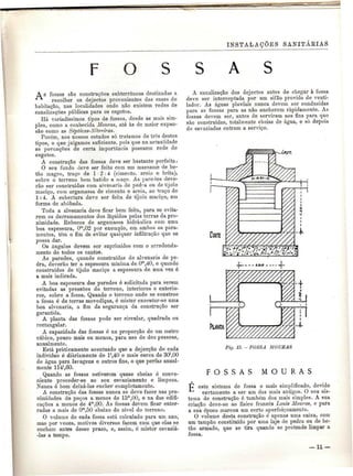 INSTALAÇÕES SANITÁRIAS 
A 
A s fossas são construções subterrâneas destinadas a 
recolher os dejectos provenientes das casas de 
habitação, nas localidades onde não existem redes de 
canalizações públicas para os esgotos. 
Há variadíssimos tipos de fossas, desde as mais sim-ples, 
como a conhecida Mouras, até às de maior expan-são 
como as Sépticas-Xitreiras. 
Porém, nos nossos estudos só tratamos de três destes 
tipos, o que'julgamos suficiente, pois que na actualidade 
as povoações de certa importância possuem rede de 
A construção das fossas deve ser bastante perfeita. 
O seu fundo deve ser feito com um massame de be-tão 
magro, traço de l 2:4 (cimento, areia e brita), 
sobre o terreno bem batido a maço, As paredes deve-rão 
ser construídas com alvenaria de pedra ou de tijolo 
maciço, com argamassa de cimento e areia, ao traço de 
l: 4. A cobertura deve ser feita de tijolo maciço, em 
forma de abóbada. 
Toda a alvenaria deve ficar bem feita, para se evita-rem 
os derramamentos dos líquidos pelas terras da pro-ximidade. 
Kebocos de argamassa hidráulica com uma 
boa espessura, Om,02 por exemplo, em ambos os para-mentos, 
têm o fim de evitar qualquer infiltração que se 
possa dar. 
Os ângulos devem ser suprimidos com o arredonda-mento 
de todos os cantos. 
As paredes, quando construídas de alvenaria de pe-dra, 
deverão ter a espessura mínima de.0m,40, e quando 
construídas de tijolo maciço a espessura de uma vez é 
a mais indicada. 
A boa espessura das paredes é solicitada para serem 
evitadas as pressões do terreno, interiores e exterio-res, 
sobre a fossa. Quando o terreno onde se constroe 
a fossa é de terras movediças, é mister executar-se uma 
boa alvenaria, a fim da segurança da construção ser 
garantida. 
A planta das fossas pode ser circular, quadrada ou 
rectangular. 
A capacidade das fossas é na proporção de um metro 
cúbico, pouco mais ou menos, para uso de dez pessoas, 
anualmente. 
Está praticamente acentuado que a dejecção de cada 
indivíduo é diariamente de l',40 e mais cerca de 30',00 
de água para lavagens e outros fins, o que perfaz anual-mente 
114',60. 
Quando as fossas estiverem quase cheias é conve-niente 
proceder-se ao seu esvaziamento e limpeza. 
Nunca ó bom deixá-las encher completamente. 
A construção das fossas nunca se deve fazer nas pro-ximidades 
de poços a menos de lôm,00, e na das edifi-cações 
a menos de 4™,00. As fossas devem ficar enter-radas 
a mais de Om,50 abaixo do nível do terreno. 
O volume de cada fossa está calculado para um ano, 
mas por vezes, motivos diversos fazem com que elas se 
encham antes desse prazo, e, assim, é mister esvaziá- 
-las a tempo. 
A canalização dos dejectos antes de chegar à fossa 
deve ser interceptada por um sifão provido de venti-lador. 
As águas pluviais nunca devem ser conduzidas 
para as fossas para as não encherem rapidamente. As 
fossas devem ser, antes de servirem aos fins para que 
são construídas, totalmente cheias de água, e só depois 
de esvaziadas entram a serviço. 
«?£. 
PlANtA 
Fig. 15. -FOSSA MOURAS 
F O S S A S M O U R A S 
p este sistema de fossa o mais simplificado, devido 
certamente a ser um dos mais antigos. O seu sis-tema 
de construção ó também dos mais simples. A sua 
criação deve-se ao físico francês Louís Alouras, e para 
a sua época marcou um certo aperfeiçoamento. 
O volume desta construção é apenas uma caixa, com 
um tampão constituído por uma laje de pedra ou de be-tão 
armado, que se tira quando se pretende limpar a 
fossa. 
— 11 — 
 