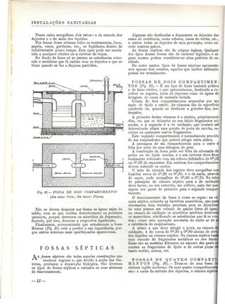 INSTALAÇÕES SANITÁRIAS 
Nessa caixa mergulham dois tubos: o da entrada dos 
dejectos e o da saída dos líquidos. 
Nas fossas deste sistema todos os excrementos, lixos, 
papéis, ossos, gorduras, etc., se liquifazem dentro de 
relativamente pouco tempo. Esta água pode ser condu-zida 
a qualquer ribeiro ou a caleiras de regas. 
No fundo da fossa só se juntam as substâncias mine-rais 
e metálicas que lá caíram com os dejectos e que se 
tiram quando se faz a limpeza periódica. 
Fig. 16. — FOSSA DE DOIS COMPARTIMENTOS 
(Em cima: Corte; Em baixo: Planta) 
Não se devem despejar nas fossas as águas sujas de 
sabão, nem as que contêm desinfectantes ou produtos 
químicos, porque destroem os micróbios da depuração, 
fazendo, por isso, demorar a respectiva liquifacção. 
Finalizamos, acrescentando que actualmente a fossa 
Mouras (Fig 15) está a perder a sua importância, por-que 
outros sistemas mais aperfeiçoados apareceram. 
F O S S A S S É P T I C A S 
A s fossas sépticas são todas aquelas construções que 
"^^ recebem esgotos e, que devido à acção das bac-térias, 
prefazem a depuração biológica. São diversos 
os tipos de fossas sépticas e variados os seus sistemas 
de funcionamento. 
Algumas são destinadas a depurarem os dejectos das 
casas de residência, como solares, casas de verão, etc., 
e outras todos os dejectos de uma povoação, como su-cede 
noutros países. 
As fossas sépticas são de origem inglesa. Qualquer 
dos tipos destas fossas são de carácter higiénico e al-guns 
mesmo podem considerar-se altos padr5es de sa-nidade. 
De entre muitos tipos de fossas sépticas apresenta-mos 
apenas dois estudos, aqueles que melhor utilização 
podem ter actualmente. 
FOSSAS D E ,D OI S COMPARTIMEN-TOS 
(Fig 16). — É um tipo de fossa bastante prático 
e de bons efeitos, o que apresentamos, destinado a re-colher 
os esgotos, tanto de dejectos como de águas de 
lavagens, de casas de moradia isolada. 
Consta de dois compartimentos separados por um 
septo de tijolo a cutelo. As câmaras são de superfície 
quadrada ou, quando se destinam a grandes fins, rec-tangular. 
A primeira destas câmaras é a séptica, propriamente 
dita, em que se deixarão no seu fundo fragmentos mi-nerais, 
e a segunda è a de oxidação, que contará até 
determinada altura uma porção de jorra de carvão, es-córias 
ou quaisquer outros fragmentos. 
Este segundo compartimento é normalmente provido 
de um respiradouro que poderá atingir certa altura. 
A passagem de um compartimento para o outro é 
feita por meio de uma tubagem de grés. 
A construção da fossa pode ser feita de alvenaria de 
pedra ou de tijolo maciço, e o seu interior deve ficar 
totalmente rebocado com um reboco hidráulico de Om,02 
ou Om,03 de espessura. Em nenhum dos compartimentos 
devem subsistir os cantos. 
O tubo da entrada dos esgotos deve mergulhar nos 
líquidos cerca de O'11,25 ou O'",30, e o da saída, através 
do septo, pode mergulhar de Om,60 a Om,70. No tubo 
de passagem da câmara séptica para a da oxidação 
deve haver, no seu cotovelo, um orifício, para dar pas-sagem 
aos gases do primeiro para o segundo compar-timento. 
O funcionamento da fossa é como se segue: na câ-j 
mara séptica actuarão as bactérias anaeróbias, que para 
efectuarem bom trabalho precisam para as dejecções 
de uma pessoa um volume de quinze litros de água: 
na câmara de oxidação os micróbios aeróbios destroem 
os anaeróbios, nitrificando as substâncias que lá se COIH 
têm; como esta operação necessita de muito ar de ai 
a existência do respiradouro. 
A altura a que deve atingir a jorra, na câmara dal 
oxidação, é de cerca de Om,30 a O'n,60 abaixo do nível 
dos líquidos na câmara séptica. Na câmara séptica basta 
uma camada de fragmentos metálicos no seu fundoJ 
Estas são as matérias filtrantes no número das quais s^ 
contam os fragmentos de tijolo e de outras peças da 
barro cozido, seixos, etc. 
FOSSAS DE QUATRO COMPARTI-MENTOS 
(Fig. 19). — Trata-se de uma fossa dd 
sistema inglês moderno. Os seus quatro compartimentei 
são: a caixa da entrada dos dejectos, a câmara séptici. 
— 12 
 