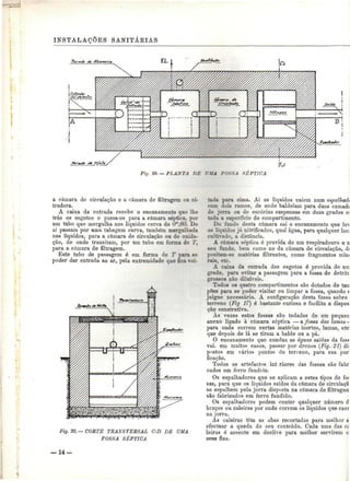 INSTALAÇÕES SANITÁRIAS 
b 
Fig. 19. — PLANTA DE UMA FOSSA SÉPTICA 
a câmara de circulação e a câmara de filtragem ou ni-íradora. 
A caixa da entrada recebe o encanamento que lhe 
trás os esgotos e passa-os para a câmara séptica, por 
um tubo que mergulha nos líquidos cerca de 0^,00. De 
aí passam por uma tubagem curva, também mergulhada 
nos líquidos, para a câmara de circulação ou de oxida-ção, 
de onde transitam, por um tubo em forma de T. 
para a câmara de filtragem. 
Este tubo de passagem é em forma de T para se 
poder dar entrada ao ar, pela extremidade que fica vol- 
Fig. 30. — COBTE TRANSVERSAL C-D DE UMA 
FOSSA SÉPTICA 
tada para cima. Aí os líquidos caiem num espalhadi 
com dois ramos, de onde baldeiam para duas camadí 
de jorra on de escórias suspensas em duas grades e: 
toda a superfície do compartimento. 
Do fondo desta câmara sai o encanamento que le^v 
os líquidos já nitrificados, qual água, para qualquer loc; 
cultivado, a distância. 
A câmara séptica é provida de um respiradouro e n 
seu fundo, bem como no da câmara de circulação, di 
positam-se matérias filtrantes, como fragmentos mini 
rais, etc. 
A caixa da entrada dos esgotos é provida de uir 
grade, para evitar a passagem para a fossa de detritc 
grossos não diluíveis. 
Todos os quatro compartimentos são dotados de tan 
pões para se poder visitar ou limpar a fossa, quando ç 
julgue necessário. A configuração desta fossa sobre 
terreno (Fig 17] é bastante curiosa e facilita a dispôs 
cão construtiva. 
As vezes estas fossas são todadas de um pequen 
anexo ligado à câmara séptica — a fossa das lamas - 
para onde correm certas matérias inertes, lamas, etc 
que depois de lá se tiram a balde ou a pá. 
O encanamento que conduz as águas saídas da foss 
vai, em muitos casos, passar por drenos (Fig. 2T) dii 
postos em vários pontos do terreno, para sua pur 
ficação. 
Todos os artefactos int riores das fossas são fabr 
cados em ferro fundido. 
Os espalhadores que se aplicam a estes tipos de foi 
sãs, para que os líquidos saídos da câmara de circulaçã 
se espalhem pela jorra disposta na câmara de filtragen 
são fabricados em ferro fundido. 
Os espalhadores podem conter qualquer número d 
braços ou caleiras por onde correm os líquidos que caei 
na jorra. 
Ás caleiras têm as abas recortadas para melhor s 
efectuar a queda do sea conteúdo. Cada uma das a 
leiras é assente em declive para melhor servirem c 
seus fins. 
— 14- 
 