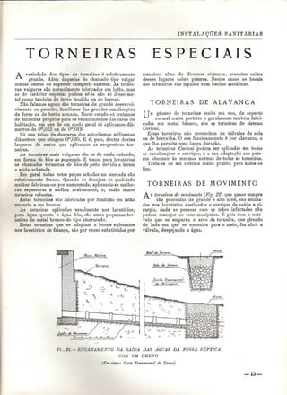 INSTALAÇÕES SANITÁKIAS 
RAS E S P E C I A I S 
A variedade dos tipos de torneiras é relativamente 
grande. Além daquelas do chamado tipo vulgar 
muitas outras de superior categoria existem. As tornei-ras 
vulgares são normalmente fabricadas em latão, mas 
as de carácter especial podem sê-lo não só desse me-tal 
como também de ferro fundido ou de bronze. 
Não falamos agora das torneiras de grande desenvol-vimento 
ou pressão, familiares das grandes canalizações 
de ferro ou de betão armado. Neste estudo só tratamos 
de torneiras próprias para os encanamentos das casas de 
habitação, em que de um modo geral só aplicamos diâ-metros 
de Om,0l2 ou de Om,019. 
Só nos tubos de descarga dos autoclismos utilizamos 
diâmetros que atingem Om,U35. E ó, pois, dentro destas 
larguras de canos que aplicamos as respectivas tor-neiras. 
As torneiras mais vulgares são as de saída redonda, 
em forma de bico de papagaio. E temos para lavatórios 
as chamadas torneiras de bico de pato, devido a terem 
a saída achatada. 
Em geral todas estas peças achadas no mercado são 
relativamente fracas. Quando se desejam de qualidade 
melhor fabricam-se por encomenda, aplicando-se melho-res 
espessuras e melhor acabamento, e, então temos 
torneiras robustas. 
Estas torneiras são fabricadas por fundição em latão 
amarelo e em bronze. 
As torneiras aplicadas usualmente nos lavatórios, 
para água quente e água fria, são umas pequenas tor-neiras 
de metal branco de tipo atarracado. 
Estas torneiras que se adaptam a bocais existentes 
nos lavatórios de faiança, são por vezes substituídas por 
torneiras altas de diversos sistemas, assentes acima 
desses lugares sobre pateres. Nestes casos os bocais 
dos lavatórios são tapados com buchas metálicas. 
T O R N E I R A S DE ALAVANCA 
T TM género de torneiras muito em uso, de aspecto 
normal muito perfeito e geralmente também fabri-cadas 
em metal branco, são as torneiras de sistema 
Carloni. 
Estas torneiras não necessitam de válvulas de sola 
ou de borracha. O seu funcionamento ó por alavanca, o 
que lhe permite uma longa duração. 
As torneiras Carloni podem ser aplicadas em todas 
as canalizações e serviços, e a sua adaptação aos pate-res 
obedece às mesmas normas de todas as torneiras. 
Trata-se de um sistema muito prático para todos os 
fins. 
T O R N E I R A S DE MOVIMENTO 
A s torneiras de movimento (Fig. 22) que quase sempre 
são possuídas de grande e alto arco, são utiliza-das 
nos lavatórios destinados a serviços de saúde e ci-rurgia, 
onde as pessoas com as mãos infectadas não 
podem manejar os seus manipules. É pois com o coto-velo 
que se empurra o arco da torneira, que girando 
do lado em que se encontra para o meio, faz abrir a 
válvula, despejando a água. 
Ft . 21.— EXCANAMEXTO DA SAÍDA DAS AGUAS DA FOSSA SÉPTICA 
COM UM DRENO 
(Em cima: Corte Transversal do Dreno) 
— 15 
 