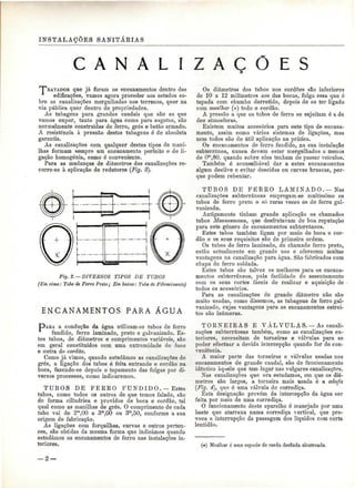 INSTALAÇÕES SANITÁRIAS 
C A N A L A Ç O E S 
T^KATADOS que já foram os encanamentos dentro das 
edificações, vamos agora proceder aos estudos so-bre 
as canalizações mergulhadas nos terrenos, quer na 
via pública quer dentro de propriedades. 
As tubagens para grandes caudais que são as que 
vamos expor, tanto para água como para esgotos, são 
normalmente construídas de ferro, grés e betão armado. 
A resistência à pressão destas tubagens é de absoluta 
garantia. 
As canalizações com qualquer destes tipos de mani-lhas 
formam sempre um encanamento perfeito e de li-gação 
homogénia, como ó conveniente. 
Para as mudanças de diâmetros das canalizações re-corre- 
se à aplicação de redutores (Fig. 3). 
Fig. 2. — DIVERSOS TIPOS DE TUBOS 
(Em cima: Tubo de Ferro Preto; Em baixo: Tubo de Fibrocimento) 
ENCANAMENTOS PARA ÁGUA 
PAEA a condução da água utilizam-se tubos de ferro 
fundido, ferro laminado, preto e galvanizado. Es-tes 
tubos, de diâmetros e comprimentos variáveis, são 
em geral constituídos com uma extremidade de boca 
e outra de cordão. 
Como já vimos, quando estudámos as canalizações de 
grés, a ligação dos tubos é feita entrando o cordão na 
boca, fazendo-se depois o tapamento das folgas por di-versos 
processos, como indicaremos. 
TUBOS DE FERRO FUNDIDO. — Estes 
tubos, como todos os outros de que temos falado, são 
de forma cilíndrica e providos de boca e cordão, tal 
qual como as manilhas de grés. O comprimento de cada 
tubo vai de 2m,00 a 3m,00 ou 3m,50, conforme a sua 
origem de fabricação. 
As ligações com forquilhas, curvas e outros perten-ces, 
são obtidas da mesma forma que indicámos quando 
estudámos os encanamentos de ferro nas instalações in-teriores. 
Os diâmetros dos tubos nos cordões são inferiores 
de 10 a 12 milímetros aos das bocas, folga essa que é 
tapada com chumbo derretido, depois de se ter ligado 
com mealliar (*) todo o cordão. 
A pressão a que os tubos de ferro se sujeitam é a de 
dez atmosferas. 
Existem muitos acessórios para este tipo de encana-mento, 
assim como vários sistemas de ligações, mas 
nem todos são de útil aplicação na prática. 
Os encanamentos de ferro fundido, na sua instalação 
subterrânea, nunca devem estar mergulhados a menos 
de O"1,80, quando sobre eles tenham de passar veículos. 
Também é aconselhável dar a estes encanamentos 
algum declive e evitar descidas ou curvas bruscas, por-que 
podem rebentar. 
TUBOS DE FERRO LAMINADO.—Nas 
canalizações subterrâneas empregam-se muitíssimo os 
tubos de ferro preto e só raras vezes os de ferro gal-vanizado. 
Antigamente tinham grande aplicação os chamados 
tubos Mannesmann, que desfrutavam de boa reputação 
para este género de encanamentos subterrâneos. 
Estes tubos também ligam por meio de boca e cor-dão 
e os seus requisitos são de primeira ordem. 
Os tubos de ferro laminado, do chamado ferro preto, 
estão actualmente em grande uso e oferecem muitas 
vantagens na canalização para água. São fabricados com 
chapa de ferro soldada. 
Estes tubos são talvez os melhores para os encana-mentos 
subterrâneos, pela facilidade do assentamento 
com os seus cortes fáceis de realizar e aquisição de 
todos os acessórios. 
Para as canalizações de grande diâmetro não são 
muito usadas, como dissemos, as tubagens de ferro gal-vanizado, 
cujas vantagens para os encanamentos estrei-tos 
são inúmeras. 
TORNEIRAS E VÁLVULAS. — As canali-zações 
subterrâneas também, como as canalizações ex-teriores, 
necessitam, de torneiras e válvulas para se 
poder efectuar a devida intercepção quando for de con-veniência. 
A maior parte das torneiras e válvulas usadas nos 
encanamentos de grande caudal, são de funcionamento 
idêntico àquele que tem lugar nas vulgares canalizações. 
Nas canalizações que ora estudamos, em que os diâ-metros 
são largos, a torneira mais usada é a adufa 
(Fig. 4), que ó uma válvula de corrediça. 
Esta designação provém da intercepção da água ser 
feita por meio de uma corrediça. 
O funcionamento deste aparelho ó manejado por uma 
haste que atarraxa numa corrediça vertical, que pro-voca 
a interrupção da passagem dos líquidos com certa 
lentidão. 
(#) Mealhar é uma espécie de corda desfiada alcatroada. 
— 2 — 
 