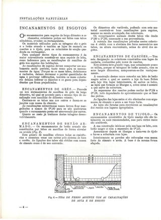 INSTALAÇÕES SANITÁEIAS 
ENCANAMENTOS DE ESGOTOS 
s encanamentos para esgotos de largo diâmetro e os 
chamados colectores podem ser leitos com tubos 
cilíndricos, ovóides ou rectangulares. 
Os materiais utilizados para as tubagens são o grés 
e o betão armado e também as lajes de cantaria ou 
cascões e o tijolo, para os colectores de secção qua-drada 
ou rectangular. 
Para qualquer destes tipos de encanamentos é da 
maior conveniência construir-se uma espécie de leito, 
como indicamos para as canalizações de manilhas de 
grés nos esgotos das habitações. 
As canalizações de esgotos devem comportar um aca-bamento 
muito perfeito, tanto como para os encana-mentos 
de água. Porque se os maus tubos, defeituosos 
e rachados, deixam derramar e perder quantidades de 
água e provocar infiltrações, também os maus colecto-res 
deixam infiltrar os dejectos e os gases para depen-dências 
que ficam prejudicadas. 
ENCANAMENTOS DE GEÉ S .— Procede 
-se nos encanamentos de manilhas de grés de largo 
diâmetro, tal qual se procede para o mesmo tipo de ca-nalização 
com manilhas de diâmetro estreito. 
Centram-se os tubos uns nos outros e fazem-se as 
junções com massa de cimento. 
As canalizações subterrâneas nunca devem ficar mer-gulhadas 
a menos de Om,80 para se não quebrarem 
quando o encanamento possa ser atravessado por carros. 
Quanto ao resto já tratámos destas tubagens desen-volvidamente. 
E N C A N A M E N T O S DE B E T Ã O AB-M 
A D O . — Os encanamentos de betão armado são 
constituídos por tubos ou manilhas de forma circular 
ou ovóide (Fig. 2}. 
Este género de manilhas oferece todas as resistên-cias 
e assentam umas nas outras pelo sistema de boca 
e cordão. As ligações dos tubos são obtidas com massa 
de cimento como é de uso correntio. 
Os diâmetros são variáveis, podendo com este ma-terial 
construir-se boas canalizações para esgotos, 
mesmo na escala avantajada dos colectores. 
Os comprimentos normais destes tubos vão desde 
lm,00 a lm,20, consoante a sua proveniência. 
A entrada das canalizações privadas nestes colecto-res 
é obtida com a abertura dos furos necessários nos 
tubos, na altura conveniente, acima do nível dos es-gotos. 
ENCANAMENTOS DE CASCÕES. —Tom 
esta designação os colectores construídos com lages de 
cantaria, conhecidas pelo nome de cascões. 
Este sistema teve grande voga, mas actualmente pouco 
se utiliza, porque as tubagens de betão armado, com os 
seus largos diâmetros, antepozeram-se-lhe vantajosa-mente. 
A construção destes canos concebe um leito de betão 
magro sobre o qual se assenta a laje da base. Sobre 
esta laje têm lugar lateralmente, de ambos os lados, 
as lajes que formam as ilhargas e, sobre estas ó assente 
a que serve de cobertura. 
As espessuras dos cascões podem oscilar de Om,04 a 
Ora,08, tudo dependendo do aproveitamento que se fizer 
das pedras. 
As ligações das lajes entre si são efectuadas com arga-massa 
de cimento e areia a um traço forte. 
As lajes são furadas para receberem as canalizações 
dos ramais nos lugares apropriados. 
E N C A N A M E N T O S DE TIJOLO.-Os 
encanamentos construídos de tijolo maciço não são to-talmente 
os mais recomendados, mas para certos casos 
são aceitáveis. 
A sua construção inicia-se pela sua base ou leito, com 
betão magro e com a espessura de Om,15. 
Assentam-se depois as ilhargas a meia-vez de tijolo 
e faz-se a cobertura com lajes. 
Interiormente as paredes são rebocadas com massa 
forte de cimento e areia. A base é da mesma forma 
afagada. 
Fig. 6.— TINA DE FERRO ASSENTE COM AS CANALIZAÇÕES 
DE AGUA E DE ESGOTO 
 