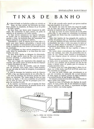 INSTALAÇÕES SANITÁBIAS 
T I N A S D E B A N H O 
A s tinas de banho ou banheiras podem ser móveis ou 
fixas. As tinas móveis são fabricadas em zinco, 
ferro pintado ou esmaltado, de faiança de pó de pedra 
e de betão armado. 
As tinas fixas, que fazem parte integrante da edifi-cação, 
são construídas de tijolo maciço, de pedra de 
cantaria ou de mármore e de betão armado. 
As tinas móveis assentam-se nos lugares indicados, 
de acordo com as canalizações de esgoto e de águas 
quentes e frias.' As banheiras fixas são construídas nos 
lugares indicados no projecto do edifício. 
Estabelecida a rede de esgotos faz-se logo toda a li-gação 
para estes lugares apropriados, e quando mais 
tarde se instalam os encanamentos para as águas, é só 
mister conduzi-los aos seus locais nos descritos motivos 
de construção. 
Por conseguinte as tinas móveis assentam-se a onde 
estão feitas as canalizações e as tinas fixas são cons-truídas 
com elas. 
Às tinas ficam ligadas as tubagens de alimentação, 
tanto da água quente como da fria, com as suas res-pectivas 
torneiras, e, propriamente, ligam-se ao enca-namento 
do esgoto. 
Para que a água não transborde ó-lhe adaptado um 
aiisador, que saindo quase da borda da tina faz despejar 
o líquido excedente no esgoto. 
O diâmetro do tubo do avisador, quer de chumbo 
quer de qualquer outro metal, como o latão cromado, 
em uso nas casas de banho de categoria, é normalmente 
de Om,012. 
O tubo de descarga das banheiras mede de diâmetro 
Om,035 e liga aos esgotos através de um sifão (Fig. 6). 
Os tubos de descarga das banheiras podem ser exte-riores 
ou interiores. Por vezes saiem da tina por uma 
válvula no fundo, e vão sob os ladrilhos do pavimento 
até ao sifão de caixa, que lhe dá passagem para o es-goto, 
de manilhas de grés. 
É da máxima conveniência que os esgotos das tinas 
de banho liguem directamente às grandes linhas ou às 
baixadas das canalizações principais. 
Só se não procede assim quando por graves motivos 
isso seja impedido de se fazer. 
Na maioria das casas de banho das casas de inquili-nos 
as tinas são quase sempre móveis. Nas moradias 
própria;* as banheiras são de construção própria. 
As tinas de banho de maior riqueza são as de pedra 
pulida (Fig. 7), que podem ser construídas de mármore 
de qualquer cor. Estas tinas são construídas de uma só 
pedra. 
Outro tipo também de boa categoria são aquelas re-vestidas 
de azulejos (Fig. í). Trata-se do assentamento 
de qualquer banheira" de ferro esmaltada interiormente, 
acompanhada em toda a volta com panos de tijolo as-sente 
ao cutelo. Sobre os muretes de tijolo aplica-se o 
revestimento de azulejos, cujo efeito é valoroso. 
Se os azulejos forem de tipo majólico o efeito é 
sumptuoso. 
Em certas obras o revestimento das banheiras não é 
feito com azulejos, mas antes são guarnecidas com es-caiola 
de cor. Outras vezes também o revestimento ó 
feito com delgadas placas de mármore de variegados 
tons. 
Nestas banheiras é de costume deixar-se nos muretes 
de tijolo, junto ao pavimento, uma reintrância de Om,06 
ou Om,07, para permitir que as pessoas que têm de dar 
banho a outras, como se pratica para as crianças, se 
possam encostar à tina. 
O rebaixo pode ter a sua altura igual à altura do ro-dapé, 
ou, à falta deste, uns Om,10 ou Om,12, sendo tam-bém 
revestido de azulejos. 
As tinas de betão armado sem revestimento ou as 
que são revestidas de marmorite são as mais falhadas 
às boas regras da higiene, porque se sujam muitíssimo 
e as probabilidades da sua lavagem são nulas. 
No entanto podem lavar-se esses rebocos utilizando-se 
água e sabão azul vulgar. 
Quando as casas de habitação não dispõem de canali-zações 
de água quente, têm de ser utilizados os esquen-tadores, 
aparelhos que fazem o aquecimento da água 
para os banhos com muita rapidez. 
Fig. 7. —TINA DE PEDRA PULIDA 
(Conjunto e Corte) 
— 5 — 
 