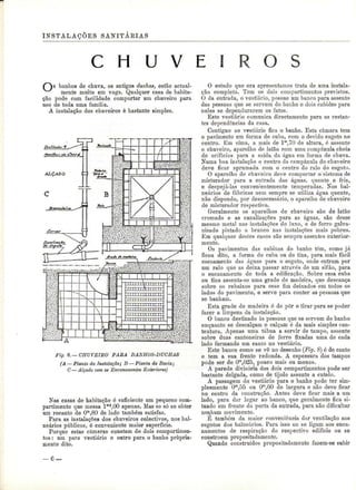 INSTALAÇÕES SANITÁKIAS 
C H U V E I 
banhos de chuva, os antigos duchas, estão actual-mente 
muito em voga. Qualquer casa de habita-ção 
pode com facilidade comportar um chuveiro para 
uso de toda uma família. 
A instalação dos chuveiros é bastante simples. 
Fig. 8.—CHUVEIRO PARA BANHOS-DUCHAS 
(A —Planta da Instalação; B ^-Planta da Bacia; 
C — Alçado com os Encanamentos Exteriores) 
Nas casas de habitação ó suficiente um pequeno com-partimento 
que messa Im2,00 apenas. Mas se só se obter 
um recanto de Om,80 de lado também satisfaz. 
Para as instalações dos chuveiros colectivos, nos bal-neários 
públicos, é conveniente maior superfície. 
Porque estas câmaras constam de dois compartimen-tos 
: um para vestiário e outro para o banho propria-mente 
dito. 
O estudo que ora apresentamos trata de uma instala-ção 
completa. Tem os dois compartimentos previstos. 
O da entrada, o vestiário, possue um banco para assento 
das pessoas que se servem do banho e dois cabides para 
neles se dependurarem os fatos. 
Este vestiário comunica directamente para as restan-tes 
dependências da casa. 
Contíguo ao vestiário fica o banho. Esta câmara tem 
o pavimento em forma de cuba, com o devido esgoto no 
centro. Em cima, a mais de l"1,70 de altura, é assente 
o chuveiro, aparelho de latão com uma campânula cheia 
de orifícios para a saída da água em forma de chuva. 
Numa boa instalação o centro da campânula do chuveiro 
deve ficar aprumada com o centro do ralo do esgoto. 
O aparelho de chuveiro deve comportar o sistema de 
misturador para a entrada das águas, quente e fria, 
e despejá-las convenientemente temperadas. Nos bal-neários 
de fábricas nem sempre se utiliza água quente, 
não dispondo, por desnecessário, o aparelho de chuveiro 
de misturador respectivo. 
Geralmente os aparelhos de chuveiro são de latão 
cromado e as canalizações para as águas, são desse 
mesmo metal nas instalações de luxo, e de ferro galva-nizado 
pintado a branco nas instalações mais pobres. 
Em qualquer destes casos são sempre assentes exterior-mente. 
Os pavimentos das cabinas do banho têm, como já 
ficou dito, a forma de cuba ou de tina, para mais fácil 
escoamento das águas para o esgoto, onde entram por 
um ralo que as deixa passar através de um sifão, para 
o encanamento de toda a edificação. Sobre essa cuba 
ou tina assenta-se uma grade de madeira, que descança 
sobre os rebaixes para esse fim deixados em todos os 
lados do pavimento, e serve para conter as pessoas que 
se banham. 
Esta grade de madeira é de pôr e tirar para se poder 
fazer a limpeza da instalação. 
O banco destinado às pessoas que se servem do banho 
enquanto se descalçam e calçam é da mais simples con-textura. 
Apenas uma tábua a servir de tampo, assente 
sobre duas cantoneiras de ferro fixadas uma de cada 
lado formando um canto no vestiário. 
Este banco como se vê no desenho (Fig. 8~) é de canto 
e tem a sua frente redonda. A espessura dos tampos 
pode ser de Om,025, pouco mais ou menos. 
A parede divisória dos dois compartimentos pode ser 
bastante delgada, como de tijolo assente a cutelo. 
A passagem do vestiário para o banho pode ter sim-plesmente 
Om,55 ou Om,60 de largura e não deve ficar 
no centro da construção. Antes deve ficar mais a um 
lado, para dar lugar ao banco, que geralmente fica si-tuado 
em frente da porta da entrada, para não dificultar 
nenhum movimento. 
É também da maior conveniência dar ventilação aos 
esgotos dos balneários. Para isso ou se ligam aos enca-namentos 
de respiração do respectivo edifício ou se 
constróem propositadamente. 
Quando construídos propositadamente fazem-se subir 
—--- j 
 