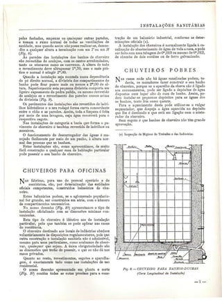 INSTALAÇÕES SANITÁRIAS 
pelas fachadas, empenas ou quaisquer outras paredes, 
e tomam o rumo normal de todas as ventilações de 
sanidade, mas quando assim não possa realizar-se, damos- 
-Ihe a qualquer altura a terminação com um T ou um H 
(Fig. 8). 
As paredes das instalações dos banhos de chuveiro 
são revestidas de azulejos, com os cantos arredondados, 
tanto os côncavos como os convexos. A altura de todo 
o revestimento deve ultrapassar lm,70, mas o mais prá-tico 
e normal é atingir 2m,00. 
Quando a instalação seja montada numa dependência 
de pé direito normal, a divisória dos compartimentos do 
banho pode ficar pouco mais ou menos a 2m,00 de al-tura. 
Superiormente esta pequena divisória comporta um 
ligeiro capeamento de pedra pulida. ou mesmo revestido 
de azulejos se o revestimento das paredes cresce acima 
da divisória (Fig. 9). 
Os pavimentos das instalações são revestidos de ladri-lhos 
hidráulicos e o seu rodapé forma curva concordante 
entre o chão e as paredes. Assim, toda a limpeza é feita 
por meio de uma lavagem, cuja água escorrerá para o 
respectivo esgoto. 
Nas instalações de categoria a bacia que forma o pa-vimento 
do chuveiro ó também revestida de ladrilhos ou 
mosaicos. 
O funcionamento do descarregador das águas é ma-nejado 
facilmente por meio de um punho, à altura nor-mal 
das pessoas que se banham. 
Estas instalações são, como apresentámos, de muito 
fácil construção e qualquer casa de habitação particular 
pode possuir o seu banho de chuveiro. 
CHUVEIROS PARA OFICINAS 
S fábricas, para uso do pessoal operário e de 
escritórios, são, por determinação das entidades 
oficiais competentes, construídos balneários de chu-veiro. 
Estes balneários podem, se o aglomerado populacio-nal 
for grande, ser construídos em série, com o número 
de compartimentos necessários. 
No nosso desenho (Fig. 10) apresentamos o tipo de 
instalação oficializado com as dimensões mínimas con-venientes. 
Este tipo de chuveiro é idêntico aos de instalação 
particular, pelo que também se pode aplicar nas casas 
de residência. 
O chuveiro destinado aos locais de indústrias obedece 
voluntariamente às disposições regulamentares, pois que 
outra construção e instalação sanitária não é admissível, 
mesmo para usos particulares, como acabamos de obser-var, 
quaisquer que sejam. A única obrigatoriedade são 
as dimensões que terão de possuir, o que se não dá nos 
casos privados. 
Quanto ao resto, revestimentos, esgotos e aparelha-gem, 
é exactamente tudo como nas instalações de uso 
residencial. 
O nosso desenho apresentado em planta e corte 
(Fig. 10) contém todas as cotas precisas para a cons-trução 
de um balneário industrial, conforme as deter-minações 
oficiais (*). 
A instalação dos chuveiros ó normalmente ligada à ca-nalização 
do abastecimento de água de toda a casa, e pode 
ser feita com uma tubagem de Om,019 ou mesmo de Om,012, 
de chumbo de dois cordões ou de ferro galvanizado. 
C H U V E I R O S P O B R E S 
NA s casas onde não há águas canalizadas podem, to-davia, 
os moradores fazer construir o seu banho 
de chuveiro, porque se o aparelho da chuva não é ligado 
aos encanamentos, pode ser ligado a depósitos de água 
dispostos num lugar alto da casa de banho. Assim, po-dem 
instalar-se pequenos depósitos para as águas dos 
os banhos, tanto fria como quente. 
Para o aquecimento desta pode utilizar-se o vulgar 
esquentador, que despeja a água aquecida no depósito 
que lhe é destinado e que está em ligação com o mistu-rador 
do chuveiro. 
Sem esgoto ó que banhos de chuveiro não têm grande 
aprovação. 
(#) Inspecção de Higiene do Trabalho e das Indústrias. 
hl 
wtfííV ;K#Í 
Fig. 9. - CHUVEIRO PARA BANHOS-DUCHAS 
(Corte Longitudinal da Instalação) 
 