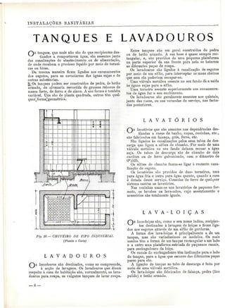 INSTALAÇÕES SANITÀEIAS 
TANQUES E LAVADOUROS 
tanques, que mais não são do que recipientes des-tinados 
a comportarem água, são assentes junto 
das canalizações de abastecimento ou de alimentação, 
de onde recebem o precioso líquido por meio de tornei-ras 
ou bicas. 
Da mesma maneira ficam ligados aos encanamentos 
dos esgotos, para se esvaziarem das águas sujas e de 
outras substâncias. 
f! Os tanques podem ser construídos de pedra, de betão 
armado, de alvenaria revestida de grossos rebocos de 
massa forte, de ferro e de zinco. A sua forma ó também 
variável. Uns são de planta quadrada, outros têm qual-querjforma^ 
geométrica. 
DDnaanaa 
aannDDaa 
naaoanan 
DnanaaDa 
Fig, to.— CHUVEIRO DE TIPO INDUSIEIAL 
(Planta e Corte) 
L A V A D O U R O S 
lavadouros são destinados, como se compreende, 
à acção de lavagens. Os lavadouros que dizem 
respeito à casa de habitação são, normalmente, os lava-douros 
para roupa, os vulgares tanques de lavar roupa. 
Estes tanques são em geral construídos de pedra 
ou de betão armado. A sua base ó quase sempre rec-tangular, 
e, são providos de uma pequena plataforma 
na parte superior da sua frente para nela se baterem 
as diferentes peças de roupa. 
Os lavadouros são ligados à canalização de esgotos 
por meio de um sifão, para interceptar os maus cheiros 
que sem ele poderiam escapar-se. 
Uma válvula metálica assente no seu fundo dá a saída 
às águas sujas para o sifão. 
Uma torneira assente superiormente nos encanamen-tos 
da água faz o seu enchimento. 
Os lavadouros são geralmente assentes nos quintais, 
junto das casas, ou nas varandas de serviço, nas facha-das 
posteriores. 
L A V A T Ó R I O S 
lavatórios que são assentes nas dependências des-tinadas 
a casas de banho, copas, cozinhas, etc., 
são fabricados em faiança, grés, ferro, etc. 
São ligados às canalizações pelos seus tubos de des-carga 
que ligam a sifões de chumbo. Por meio de uma 
válvula metálica no seu fundo deixam escoar a água 
suja. Os tubos de descarga são de chumbo de dois 
cordões ou de ferro galvanizado, com o diâmetro de 
0"',025. 
Os sifões de chumbo fazem-se ligar à restante cana-lização 
de esgoto. 
Os lavatórios são providos de duas torneiras, uma 
para água fria e outra para água quente, quando a casa 
é dotada desse serviço. Consolas de ferro de qualquer 
sistema sustém os lavatórios. 
Nas cozinhas usam-se uns lavatórios de pequeno for-mato, 
os lavabos ou lava-mãos, cujo assentamento e 
acessórios são totalmente iguais. 
L A V A - L O I Ç A S 
lava-loiças são, como o seu nome indica, recipien-tes 
destinados à lavagem de loiças e ficam liga-dos 
aos esgotos através de um sifão de gorduras. 
A forma dos lava-loiças ó principalmente a de um 
tanque, mas são variadíssimos os modelos. Os mais 
usados têm a forma de um tanque rectangular a um lado 
e a outro uma plataforma estriada de pequenos canais, 
para enchugadouro da loiça. 
Os canais do enchugadouro têm inclinação para o lado 
do tanque, para a água que escorre das diferentes peças 
passe para ele. 
A ligação do tanque ao tubo de descarga é feita por 
meio de uma válvula metálica. 
Os lava-loiças são fabricados de faiança, pedra (lioz 
pulido) e betão armado. 
 
