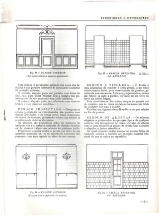 INTERIORES E EXTEBIORE: 
C 
Fíg. 13. — PAREDE ISTEBIOB 
(Em baixo lambris de madeira apaindado») 
%vxr^73^^^^^^tr^sx^::nrza;.l^L^±n^z:^.4^rr^i:z^^i^x 
Fig. 15.—P ABE DE REVESTIDA 
DE AZULEJOS 
Este reboco é geralmente aplicado nos socos das fa-chadas 
e nas paredes interiores de instalações sanitárias 
de condição modesta. 
O cimento alagado pode ser pintado com tintas de 
óleo. mas para poder receber bem a pintara tem pri-meiramente 
de ser queimado com ácido sulfúrico. 
O reboco afagado pode ser efectcado com cimento 
branco o com cimeníos coloridos. 
E E B O C O P R O J E C T A D O .— Designain-se 
rebocos projectados os revestimentos das paredes com 
juasnas granitadas e de várias cores, numa composicS j 
de massa de cimento, projectados contra um reboco já 
anteriormente dado às alvenarias. 
Os granitos são pequeninos grãos de mármore de 
qualquer cor e a massa é composta de cimento colorido 
ou de cimento vulgar com mistura de qualquer óxido. 
Projecta-se a massa contra a parede por meio de um 
aparelho mecânico ou, se as superfícies a revestir são 
pequenas, com uma espécie de crivo de uso normal. 
R E B O C O À T I R O L E S A . — O tírolês é 
uma argamassa de cimento e areia grossa, a um traço 
relativamente forte, para revestimento de paredes, ge-ralmente 
nos seus socos. Aplica-se, projectando-o, contra 
um reboco já dado à parede, por meio de um crivo de 
furos um pouco largos. 
Este revestimento fica quase sempre na própria cor 
do cimento, mas às vezes mistura-se na massa um óxido 
de qualquer cor para o colorir. 
Também em algumas obras dá-se-lhe a cor por caiação 
no fim de pronto. 
R E B O C O DE ALHETAS. — Os rebocos 
afagados e projectados de qualquer tipo e de qualquer 
material, são susceptíveis de serem providos de alhetas 
com os seus respectivos golpes de aresta bem vincados 
e afagados e juntas refendidas, 
De igual maneira podem comportar arestas feitas de 
qualquer sistema e também por qualquer material dife-rente 
do que se aplica na superfície. 
Fig. U.— PA1ÍEDE IN T E MOR 
(Estuques lisos e Aparador de madeira) 
Fig 19. — PAREDE REVESTIDA 
DE AZULEJOS 
 
