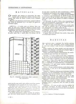 INTERIORES E EXTERIORES 
M A T E R I A I S 
materiais que entram na composição das arga-massas 
para os emboços, rebocos, esboços e es-tuques, 
são, como já vimos, a areia, a cal, o cimento 
e o gesso. 
Das cais e do cimento já escrevemos, quando tratámos 
das Obras de Alvenaria (*), e da areia e do gesso es-crevemos 
agora. 
A R E I A . — A areia para os rebocos deve ser 
pura, de grão seco, anguloso e áspero e sempre isenta 
de matérias estranhas. Para bem servir deve ser lavada 
e peneirada, para se libertar de pedras e lixos. 
Para os esboços finos emprega-se a areia de esboço, 
de grão muito fino e muito pura. No esboço a fio de 
de um lado e movidas do outro manualmente ; o fundo 
ó constituído por fasquias com espaços apertados. 
GESSO. — O gesso é um sulfato de cal hidratada 
e comp3e-se aproximadamente de 22/00 de água, mas 
como a pedra de que se extrai quase nunca ó pura, re-sulta 
que o gesso é uma mistura de sulfato e carbonato 
de cal. 
A calcinação da pedra é feita a uma temperatura de 
120° aproximadamente, evaporando-se a água da crista-lização 
e fazendo-se o resfriamento. 
Reduzida a pedra a pó, este conserva o ácido sulfú-rico 
que se combina com a cal. A pasta de gesso é, 
por conseguinte, um sulfato anidro de cal. 
Amassado o gesso com água toma rapidamente o en-durecimento. 
Assim, temos o gesso que no comércio tem 
o nome de gesso de presa. 
O gesso deve ser utilizado bem cozido e bem moído 
e de fabricação recente. 
TSsiot. 
Fig. 17. —- PAREDE ESTUCADA COM LAMBIUS 
DE AZULEJOS 
areia convém uma areia cujos grãos contenham quartzo 
em abundâm-ia pura garantia de um bonito áspero. 
As areias para os esboços tom de sor lavadas e bem 
peneiradas num crivo apertado. O pior elemento que 
pode passar nestas areias é a pederneira, que pode re-bentar 
com o esiuque mesmo passado muito tempo, pois 
que a pouco e pouco vem à superfície. 
As areias peneiram-se numas cirandas de madeira, 
que são umas caixas assentes em plano inclinado, fixas 
M A D E I R A S 
A s madeiras para a execução dos lambris carecem 
ser de boas qualidades, isentas quanto possível 
de nós, sem rachas e sem revessos e completamente 
secas. 
Como madeira de maior cotação para esta sorte de 
trabalhos está indicado o carvalho em primeiro lugar, a 
nogueira e a macacaúba em seguida. 
Vamos apresentar algumas características das melho-res 
madeiras para este ramo de carpintaria: 
Carvalho. — E uma madeira muito dura e resistente. 
A sua cor ó de um ainarelo-escuro com raios muito es-curos 
e a sua fibra ó compacta e fácil de ser trabalhada. 
Nogueira. — Tem a fibra muito fina e a sua cor é es-cura 
e raiada ligeiramente. E uma excelente madeira 
para, a construção de guarnecimentos e revestimentos. 
Macacaúba. — E uma bonita madeira relativamente 
dura e de cor encarniçada. 
Cedro. — E uma madeira resinosa, muito dura e quase 
incorruptível. A sua cor é de avermelhado-claro com 
veios escuros. 
Castanho.— Madeira relativamente resistente, de fibra 
compacta, de cor acastanhada e boa para os limpos de 
carpintaria, mas má no contacto com as alvenarias. 
Bicelâo. — Designada por mogno de África ó esta 
madeira dura, de cor avermelhada-escura com veios 
escuros, muito indicada para revestimentos. 
Pits-pine. — É uma madeira resinosa e muito dura. 
De cor amarelada com veios escuros, oferece boas 
vantagens para a carpintaria civil em todas as obras 
de limpos. 
Casquinha.— E, como se sabe, uma boa madeira de 
construção, resistente, de tibra compacta e de cor 
clara. Pode ser pulida e envernizada, mas recomenda-se 
para trabalhos pintados. 
(#) Ver o Caderno n.° 13 desta Enciclopédia, 
— 10 — 
 