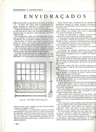 INTERIORES E EXTERIORES 
E N V I D R A Ç A D O S 
envidraçados são geralmente divisórias de madeira 
ou ferro com vidros total ou parcialmente dis-postos, 
assentes na separação de aposentos dentro da 
mesma dependência, a fim de lhes manter a luz. 
Alguns envidraçados são dotados de portas de ligação 
de um lado para o outro, mas em muitas edificações as 
entradas para os aposentos assim separados, são feitas 
noutros locais. 
Os envidraçados podem ser completamente construí-dos 
de madeira ou de ferro, com a sua parte inferior 
almofadada, com apainelados variados, conforme o pro-jecto 
da obra, ou tendo como base on parapeito um 
murete de tijolo onde assenta, numa espécie de tábua 
de peito, o envidraçado propriamente dito (Fig. 23). 
Quando estas divisórias vão do pavimento até ao tecto 
a sua construção forma um todo completo, embora 
quando a sua superfície seja grande tenha de se engra-dar 
por partes que serão unidas no local próprio. 
O sistema do engradamento é o vulgar usado na cons-trução 
das portas por meio de samblagens. As suas 
almofadas e os seus pinásios são construídos como em 
CORTE 
VERTICAL 
,, PLANTA y, A-B 
Fig. 24. — DIVISÓRIA ENVIDRAÇADA 
todos os outros casos. Aquelas por meio dos envazíados 
e estes por respigas e furos. 
O assentamento dos envidraçados comporta um leve 
encastramento num rasgo aberto no reboco das paredes 
de cada lado, onde deve entrar relativamente à vontade. 
No tecto deve do mesmo modo ficar assente, enquanto 
que no pavimento é conveniente ficar apoiado. Um ro-dapé 
de cada lado sutados para o soalho dão-lhe o re-mate 
apropriado. 
Como remate para os paramentos das paredes 
pequeninos quartos de círculo pregados de encont 
aos cantos são suficientes, como mostramos nos porme-nores 
(Fig- 25). 
Os rodapés da divisória devem concordar com os que 
estão assentes nas paredes, bem como os aparadores 
se as paredes também os possuírem. 
A altura do almofadado ó variável, se não houvei 
motivos nas 'paredes que dêem qualquer sujeição. 
A espessura da madeira para as couceiras e travessas 
vai de Om,032 a Om,042 de casquinha, e de Om,035 a 
Om.045 de pinho, consoante as dimensões das divisórias. 
Os envidraçados assentes sobre muretes são de situa-ção 
mais firme; destinam-se a larga existência. 
As secções das madeiras são as mesmas que indicá-mos 
para os anteriores. 
Os muretes são providos geralmente dos mesmos 
guarnecimentos das paredes com os quais ligam, e os 
seus rodapés conjugam-se com os restantes das mesmas 
dependências. 
Os muretes sSo encabeçados por capeamentos de pé 
dra serrada pulida ou de madeira pintada, com as fun-ções 
de tábuas de peito. É nos capeamentos dos muretes 
que se apoiam os envidraçados, que podem ou não atin 
gir o tecto. 
No nosso estudo (Fig. 24) a divisória comporta umi 
gola em toda a volta do vão, tanto dos lados como nc 
tecto. 
O envidraçado propriamente dito pode ter a fornu 
que se desejar. A situação da porta é variável; tomi 
lugar onde for mais conveniente. 
No nosso estudo o portal é guarnecido nas ombreiras 
e na verga, por uma guarnição de pedra serrada pulidí 
ou de madeira pintada, com a mesma saliência das golas 
de tijolo, que serve de aro. 
A porta tanto pode ser envidraçada como almofadada 
Alguns dos vidros, entre os quais os das fiadas d( 
cima, podem possuir movimento de bandeira basculante 
se isso for conveniente. 
Em certas edificações constroem-se envidraçados rnuitt 
acima do pavimento, umas vezes até junto do tectc 
e outras mesmo muito abaixo dele. 
Esses envidraçados comportam aros em toda a volt; 
onde assentam, com ou sem ferragens, isto é, de movi 
mento ou fixos. Quando possuem guarnecimentos no vã( 
podem ser como os que estudámos para as portas inte 
riores. 
Os envidraçados podem também comportar partes fixai 
a par de outras móveis, para deixar passar a luz e o ar 
Os envidraçados tanto podem ser interiores com< 
exteriores. Neste caso temos os que vedam estufas 
varandas e outros lugares que comuniquem para fora 
Os envidraçados interiores que são, entre eles. comi 
os que já estudámos, podem ser construídos em variai 
madeiras, conforme os locais onde têm lugar. 
Em bancos, salões de festas, galerias e outros locai 
de frequência importante, constroem-se de madeira 
caras e levam como acabamento pulimento ou cera. 
 
