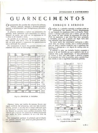 INTEEIORES E EXTERI@BBS 
U E C I M E N T O S 
G f T 
paramentos das paredes são cobertos de emboços, 
rebocos, esboços, estuques e diversos guarneci-mentos 
e revestimentos que distinguireiuos convenien-temente. 
A primeira cobertura a aplicar nos paramentos das 
paredes, tanto interiores como exteriores, é o emboço, 
chapado ou pardo, que pode ser de argamassa de cal 
e areia ou de cimento e areia. 
As paredes só. se emboçaiu depois d^s suas alvena-rias 
estarem bem secas. Com as alvenarias húmidas 
não se pode garantir a segurança dos guarnecimentos 
nem a habitação iica salubre. 
Por conseguinte só depois das paredes estarem natu-ralmente 
bem secas se emboçam|e rebocam. 
Fig. 6.— FRONTAL A GALEGA 
Algumas vezes, por motivo de pressas, faz-se a se-cagem 
artificial das alveuarias, mas isso trás inconve-nientes, 
porque a cal não teve o tempo suficiente para 
se carbonetar, conservando-se a argamassa mole e fria, 
não ficando as paredes com a solidez necessária. Pois 
sabe-se que a ligação dos materiais é obtida lentamente 
pela acção do ácido carbónico do ar e do leite de 
caL 
Por conseguinte partimos do princípio que só depois 
das paredes estarem bem secas se pode proceder aos 
seus guarnecimentos. 
E M B O Ç O E R E B O C O 
emboço é a primeira operação a realizar sobre os 
paramentos das paredes. Consta simplesmente 
de um chapado de argamassa sobre a alvenaria. Geral-mente 
o emboço anda junto com o reboco, que por sua 
vez consta de uma camada de argamassa de cerca de 
Om,01 de espessura e que deve ficar bem aprumada 
e serrafada, para que a parede não fique torta nem 
com saliências nem com reintrâncias. 
Na maior parte das construções emboça-se e rebo-ca- 
se tudo na mesma ocasião, mas o melhor processo 
para se obter o melhor resultado com a segurança das 
massas, ó emboçar-se e só depois do emboço seco se 
deve rebocar. 
O emboço é, pois, um trabalho ligeiro, enquanto o 
reboco é já um trabalho em que o pedreiro tem de se 
esmerar com a sua regularização. O bom acabamento 
do reboco é feito com uma régua a serrafar a massa 
do paramento em todos os Sfintidos, para a parede ficar 
bem direita e com a superfície totalmente perfeita. 
TF 
g. 7.— FRONTAL A GALEGA 
{Ligação de dou frontais} 
— 5 — 
 