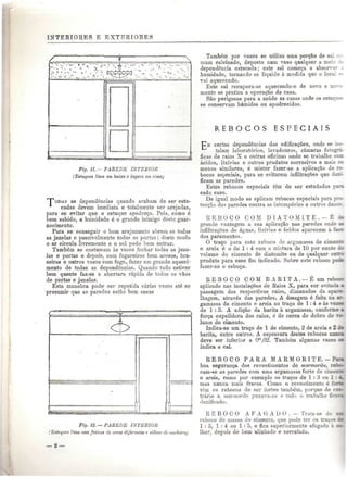 INTERIORES E EXTERIORES 
Fig. 11.— PAREDE INTERIOR 
(Estuques lisos em baixo e áspero em cima) 
PODAS as dependências quando acabam de ser estu-cadas 
devem imediata e totalmente ser arejadas, 
para se evitar que o estuque apodreça. Pois, como é 
bem sabido, a humidade é o gran.de inimigo deste guar-necimento. 
Para se conseguir o bom arejamento abrem se todas 
as janelas e possivelmente todas as portas; deste modo 
o ar circula livremente e o sol pode bem entrar. 
Também se costumam às vezes fechar todas as jane-las 
e portas e depois, cora fogareiros bem acesos, bra-seiras 
e outros vasos com fogo, fazer um grande aqueci-mento 
de todas as dependências. Quando tudo estiver 
bem quente faz-se a abertura rápida de todos os vãos 
de portas e janelas. 
Esta manobra pode- ser repetida várias vezes até se 
presumir que as paredes estão bem secas 
-• 
e L 
Fig. 12. — PAREDE INTERIOR 
•''Estuques lisos com faixas de cores diferente» e silhar de -madeira) 
Também por vezes se utiliza uma porção de s:. 
muni calcinado, deposto num vaso qualquer a me: 
dependência estucada; este sal começa a absorv 
humidade, tornando-se líquido à medida que o loc 
vai aquecendo, 
Este sal recupera-se aquecendo-o de novo 
mente se pratica a operação da casa. 
São perigosas para a saúde as casas onde os esn 
se conservam húmidos ou apodrecidos. 
R E B O C O S E S P E C I A I S 
certas dependências das edificações, onde se 
talam laboratórios, lavadouros, câmaras fotográ-ficas 
de raios X e outras oficinas onde se trabalhe c c n 
ácidos, lixívias e outros produtos corrosivos e maií M 
menos similares, ó mister fazer-se a aplicação de re-bocos 
especiais, para se evitarem infiltrações que CAI-- 
ficam as paredes. 
Estes rebocos especiais têm de ser estudados rsri 
cada caso. 
De igual modo se aplicam rebocos especiais par.. - 
tecção das paredes contra as intempéries e outros <~ 
R E B O C O CO M. D I A T O M I T E . — É 
grande vantagem a sua, aplicação nas paredes onde 
infiltrações de águas, lixívias e ácidos aparecem à í 
dos paramentos, 
O traço para este reboco de argamassa de cii 
e areia é o de l : 4 com a mistura de 10 por cento 
volume do cimento de diatomite ou de qualquer 
produto para esse fim indicado. Sobre este reboco poòt 
fazer-se o esboço. 
R E B O C O COM BARITA. — É um reboe» 
aplicado nas instalaçOes de Raios X, para ser evitada m. 
passagem dos respectivos raios, dimanados da apare-lhagem, 
através das paredes. A dosagem é feita na ar-gamassa 
de cimento e areia ao traço de l: 4 e às vezes 
de 1:3. A adição da barita à argamassa, conforme m 
força expelidora dos raios, ó de cerca do dobro do f > 
lume do cimento. 
Indica-se um traço de l de cimento, 2 de areia e 2 á» 
barita, entre outros. A espessura destes rebocos nnnea 
deve ser inferior a Om,02. Também algumas vezes §* 
indica a cal. 
R E B O C O PARA M AR M O R IT E. — Pmm 
boa segurança dos revestimentos de marmorite, rebo-cam- 
se as paredes com uma argamassa forte de cimenlB 
e areia, como por exemplo os traços de l : 3 ou l : 4. 
mas nunca mais fracos. Como o revestimento é fone 
têm os rebocos de ser fortes também, porque de con-trário 
a marmorite puxava-os e todo o trabalho ficai» 
danificado. 
R E B O C O A F A G A D O . — Trata-se de mm. 
reboco de massa de cimento, que pode ter os traços àt 
l : 3, l : 4 ou l : 5. e fica superiormente afagado ^ K-Iher, 
depois de bem alinhado e serrafado. 
 