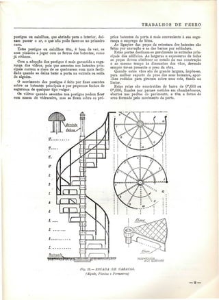 TRABALHOS DE PEREO 
postigos ou caixilhos, que abrindo para o interior, dei-xam 
passar o ar, o que não pode fazer-se no primeiro 
caso. 
Estes postigos ou caixilhos têm, ó bom de ver, os 
seus pinásios a jogar com os ferros dos batentes, como 
já citámos. 
Com a adopção dos postigos é mais garantida a segu-rança 
dos vidros, pois que assentes nos batentes prin-cipais 
correm o risco de se quebrarem com mais facili-dade 
quando se deixa bater a porta na entrada ou saída 
de alguém. 
O movimento dos postigos ó feito por fixas assentes 
sobre os batentes principais e por pequenos fechos de 
segurança de qualquer tipo vulgar. 
Os vidros quando assentes nos postigos podem ficar 
com massa de vidraceiro, mas se ficam sobre os pró-prios 
batentes da porta é mais conveniente à sua segu-rança 
o emprego de bites. 
As ligações das peças da estrutura dos batentes são 
feitas por cravação e as das barras por soldadura. 
Estas portas destinam-se geralmente às entradas prin-cipais 
dos edifícios. As larguras e espessuras de todas 
as peças devem obedecer ao estudo da sua construção 
e ao mesmo tempo às dimensões dos vãos, devendo 
sempre ter-se presente o peso da obra. 
Quando estes vãos são de grande largura, irnpõe-se, 
para melhor suporte do peso dos seus batentes, apor- 
-Ihes rodísios para girarem sobre uma rela, fixada no 
limiar. 
Estas relas são construídas de barra de Om,003 ou 
Om,00ô, fixadas por pernes metidos em chumbadouros, 
abertos nas pedras do pavimento, e têm a forma do 
arco formado pelo movimento da porta. 
Fiy. 11.—ESCADA DE CARACOL 
(Alçado, Plantas e Pormenores) 
— 9 — 
 