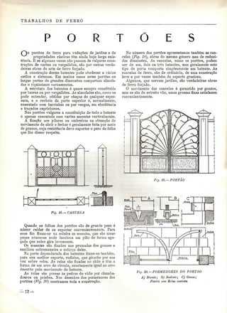 TRABALHOS DE FERRO 
O R T Õ 
portões de ferro para vedações de jardins e de 
propriedades rústicas têm ainda hoje larga exis-tência. 
E se algumas vezes não passam de vulgares cons-truções 
de varões ou vergalhões, são por outras verda-deiras 
obras de arte de ferro forjado. 
A construção destes batentes pode obedecer a vários 
estilos e sistemas. Em muitos casos estes portões ou 
largas portas de grandes dimensões comportam almofa-das 
e riquíssimos coroamentos. 
A estrutura dos batentes é quase sempre constituída 
por barras ou por vergalhões. As almofadas são, como se 
pode entender, obtidas por chapas de qualquer espes-sura, 
e o recheio da parte superior é, normalmente, 
executado com barrinhas ou por vergas, em obediência 
a traçados caprichosos. 
Nos portões vulgares a constituição de todo o batente 
é apenas executada com varões assentes verticalmente. 
A fixação aos pilares ou ombreiras na obtenção do 
movimento de abrir e fechar é geralmente feita por meio 
de gonzos, cuja resistência deve suportar o peso da folha 
que lhe disser respeito. 
Fig. 18.—CANCELA 
Quando as folhas dos portões são de grande peso é 
mister cuidar de os suportar convenientemente. Para 
esse fim fixam-se na soleira os muentes, que são umas 
peças côncavas onde funciona um pião de forma agu-çada 
que neles gira levemente. 
Os muentes são fixados nas prumadas dos gonzos e 
auxiliam sobremaneira o esforço deles. 
Na parte dependurada dos batentes fixam-se também, 
para seu melhor suporte, rodízios, que girarão por sua 
vez sobre relas. As relas são fixadas no chão e têm a 
forma de um arco de círculo, exactamente igual ao arco 
descrito pelo movimento do batente. 
As relas são presas às pedras do chão por chumba-douros 
ou prisões. Nos desenhos dos pormenores dos 
portões (Fig. 20) mostramos toda a construção. 
No número dos portões apresentamos também as can-celas 
(Fig. 18), obras do mesmo género mas de reduzi-das 
dimensões. As cancelas, como os portões, podem 
ser de um, dois ou três batentes, mas geralmente este 
tipo de porta comporta simplesmente um batente. As 
cancelas de ferro, são de ordinário, de uma construção 
leve e por vezes também de aspecto gracioso. 
Algumas, que servem jardins, são verdadeiras obras 
de ferro forjado. 
O movimento das cancelas é garantido por gonzos, 
mas se são de estreito vão, umas grossas fixas satisfazem 
convenientemente. 
./-K 
Fig. 19.—PORTÃO 
Fitj. 20. — PORMENORES DO PORTÃO 
A) Murete; B) Rodízio; C) Gonzo; 
Planta com Selas assentes 
 