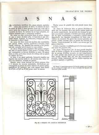 TRABALHOS DE FERRO 
N A S 
A s coberturas metálicas são, quase sempre, apoiadas 
•^ sobre uma asnatura de ferro. O número de tipos 
de asnas de ferro é assaz grande, tendo em vista que a 
maior parte dos sistemas de asnas de madeira se podem 
construir de ferro. No entanto há os tipos próprios, es-tudados 
somente para a construção metálica. 
De entre os mais conhecidos tipos de asnas citamos 
os que o nosso desenho (Fig. í) reproduz e que são : 
asnas belgas, inglesas, de Polonceau, triangular, curva, 
de lanternim e fabril (shed). 
As asnas de ferro como de madeira são constituídas 
por pernas, linhas, escoras, pendurais e tirantes, como 
vamos observar. As ligações das escoras e dos pendu-rais 
são cravadas sobre gussés (*) com rebites. 
As Asnas Belgas para pequenos vãos podem compor-tar 
uma só escora ligada a cada perna e à linha, sendo 
por conseguinte as pernas divididas ao meio. Do gussé 
junto à linha parte uma escora de reforço até ao gussó 
no vórtice da asna. 
A linha ó em geral quebrada, formando ângulos nas 
ligações das escoras entre si. As escoras são, como ve-mos 
nos desenhos, normais às pernas. 
Quando estas asnas tenham de cobrir maiores vãos 
ó o número de escoras aumentado, dividindo-se por 
conseguinte as pernas em maior número de partes iguais, 
partindo-se do princípio que cada espaço deve medir 
de 3m,00 a 3m,50 ou 3m,60, pouco mais ou menos. 
Nestas asnas de grande vão cada junção reúne duas 
escoras. 
As Asnas de Polonceau têm as pernas divididas ao 
meio nas de pequeno vão e em quatro partes iguais as 
de maior comprimento. As escoras são normais às per-nas 
e as escoras primeira e terceira nas asnas grandes, 
são de igual comprimento; a segunda é, porém maior, 
dependendo das ligações triangulares da linha com o 
vórtice da cnmieira. Do gussé das escoras grandes nas 
pernas partem tirantes para os gussés das escoras pe-quenas, 
respectivamente na linha e na escora que vai 
para a curnieira. 
A linha ó também constituída por três travessas mesmo 
nas asnas de pequeno vão. 
As Asnas Triangulares são de uma grande simplici-dade 
de forma e traçado. Se se tratar de pequenos vãos 
são as pernas divididas ao meio, no seu comprimento, 
de onde partirá uma escora que se juntará à perna do 
lado oposto, ficando feito por isso um cruzamento de 
escoras. Desta intersecção até ao vórtice superior um 
pendurai manterá o equilíbrio. 
(») Gussé é o aportuguesamento do francês gausset, que é o nome 
de um pedaço de chapa onde se faz a cravação das ligações dos 
diferentes perfis normais. 
Fig. 2L — GEADE DE JANELA EXTERIOR 
— 13 — 
 