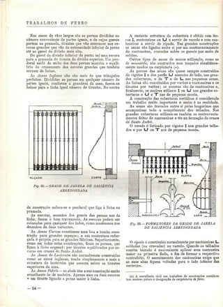 TRABALHOS DE FERRO 
Nos casos de vãos largos são as pernas divididas no 
número conveniente de partes iguais, e de cujos gussés 
partem na prumada, tirantes que vão entroncar nas es-coras 
grandes que vão da extremidade inferior da perna 
ato ao gussó da divisão mais alta. 
Do gussé da divisão inferior da perna sai uma escora 
para a prumada do tirante da divisão superior. Um pen-durai 
saído da união das duas pernas mantém o equilí-brio 
do cruzamento das escoras grandes que também 
servem de linhas. 
As Asnas Inglesas não são mais do que triângulos 
perfeitos. Divididas as pernas em qualquer número de 
partes iguais, conforme a grandeza da asna, fazem-se 
baixar para a linha igual número de tirantes. No centro 
AL.ÇASC 
Fig. 22, —GRADE DE JANELA DE SALIÊNCIA 
ARREDONDADA 
da construção coloca-se o pendurai que liga à linha na 
prumada. 
As escoras, assentes dos gussés das pernas aos da 
linha, fazem o bom travamento. As escoras podem ser 
colocadas para qualquer dos lados, como mostramos nos 
desenhos de duas variantes. 
As Asnas Curvas constituem uma boa e bonita cons-trução 
para grandes espaços; a sua contextura refor-çada 
é própria para as grandes fábricas. Superiormente, 
como em todas estas construções, ficam as pernas, que 
ligam à linha arqueadi por tirantes equilibrados por es-coras 
em cruzes de Santo André. 
As Asnas de Lanternim são nornmlmente construídas 
como as asnas inglesas, tendo simplesmente a mais a 
estrutura do lanternim que assenta sobre os tirantes 
superiores da asna. 
As Asnas Fabris — as slieds têm a sua construção muito 
semelhante às de madeira. Apenas uma ou duas escoras 
e um tirante ligando a perna maior à linha. . . ; , . . 
A restante estrutura da cobertura ó obtida com fer-ros 
I, cantoneiras oa LJ a servir de varedo e com can-toneiras 
a servir de ripado. Nas grandes construções 
as asnas são ligadas entre si por um contraventamento 
de cantoneiras, cravadas sobre os gussés por meio de 
rebites. 
Outros tipos de asnas de menos utilização, como as 
de mansarda, são contruídos com traçados simultanea-mente 
usados na carpintaria (*). 
As pernas das asnas são quase sempre construídas 
de vigotas I e dos perfis LJ assentes de lado, nas gran-des 
coberturas, e de T e de L_ nas pequenas asnas. 
As linhas são constituídas por varões e cantoneiras e os 
tirantes por varões; as escoras são de cantoneiras e, 
finalmente, as madres utilizam I ou LJ nas grandes co-berturas 
e LJ e "T nas de pequena monta. 
A construção das coberturas metálicas é considerada 
um trabalho muito importante e assim ó na realidade. 
As asnas são travadas entre si pelas longarinas que 
acompanham todo o comprimento dos telhados. Nas 
grandes coberturas utilizam-se também os coníraventa-mentos 
feitos de cantoneiras e tês na formação de cruzes 
de Santo André. 
O varedo é formado por vigotas I nos grandes telha-dos 
e por LJ ou T nos de pequena monta. 
Fig. 23. —PORMENORES DA GRADE DE JANELA 
DE SALIÊNCIA ARREDONDADA 
O ripado é constituído normalmente por cantoneiras L. 
soldadas (ou cravadas) no varedo. Quando os telhados 
contêm beirado é conveniente aplicar uma cantoneira 
maior na primeira fiada, a fim de formar o respectivo 
contrafeito. O assentamento das cantoneiras exige que 
as suas abas fiquem voltadas para o lado inferior das 
vertentes. 
(*) A serralharia civil nos trabalhos de construções metálicas 
tem noutros países a designação de carpintaria de ferro. 
U 
 
