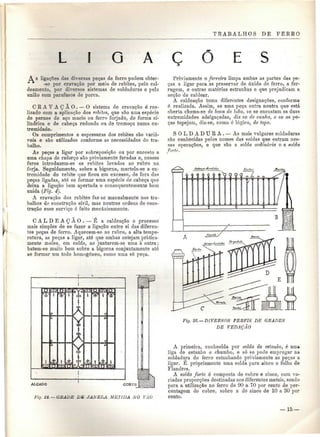 TRABALHOS DE FERRO 
L I O A Ç E S 
À s ligações das diversas peças de ferro podem obter - 
-se por cravação por meio de rebites, pelo cal-deamento, 
por diversos sistemas de soldaduras e pela 
união com parafusos de porca. 
C R A V A Ç Ã O . — O sistema de cravação é rea-lizado 
com a aplicação dos rebites, que são uma espécie 
de pernes de aço macio ou ferro forjado, de forma ci-líndrica 
e de cabeça redonda ou de tremoço numa ex-tremidade. 
Os comprimentos e espessuras dos rebites são variá-veis 
e são utilizados conforme as necessidades do tra-balho. 
As peças a ligar por sobreposição ou por encosto a 
nina chapa de reforço são previamente furadas e, nesses 
furos introduzem-se os rebites levados ao rubro na 
forja. Seguidamente, sobre a bigorna, martela-se a ex-tremidade 
do rebite que ficou em excesso, de fora das 
peças ligadas, ato se formar uma espécie de cabeça que 
deixa a ligação bem apertada e consequentemente bem 
unida (Fig. 4), 
A cravação dos rebites faz-se manualmente nos tra-balhos 
do construção civil, mas noutras ordens de cons-trução 
esse serviço é feito mecanicamente. 
C A L D E A Ç Ã O . — É a caldeaçâo o processo 
mais simples de se fazer a ligação entre si das diferen-tes 
peças de ferro. Aquecem-se ao rubro, a alta tempe-ratura, 
as peças a ligar, até que ambas estejam pratica-mente 
moles, em calda, ao juntarem-se uma à outra; 
batem-se muito bem sobre a bigorna conjuntamente até 
se formar um todo homogéneo, como uma só peça. 
Previamente o ferreiro limpa ambas as partes das pe-ças 
a ligar para as preservar de óxido de ferro, a fer-rugem, 
e outras matérias estranhas e que prejudicam a 
acção de caldear. 
A caldeaçâo toma diferentes designações, conforme 
é realizada. Assim, se uma peça entra noutra que está 
aberta chama-se de boca de lobo, se se encostam as duas 
extremidades adelgaçadas, diz se de cunha, e se as pe-ças 
topejam, diz-se, como ó lógico, de topo. 
SOLDADURA. — As mais vulgares soldaduras 
são conhecidas pelos nomes das soldas que entram nes-sas 
operações, e que são a solda ordinária e a solda 
forte. 
AÍÇADO CORTE 
Fio. 2à. — GBADE DE JAKELA METIDA, X O VÃO 
Fig. 25:—DIVERSOS PERFIS DE GRADES 
DE VEDAÇÃO 
A primeira, conhecida por solda de estanho, é uma 
liga de estanho e chumbo, e só se pode empregar na 
soldadura do ferro estanhando previamente as peças a 
ligar. É propriamente uma solda para ainco e folha de 
Flandres. 
A solda forte é composta de cobre e zinco, com va-riadas 
proporções destinadas aos diferentes metais, sendo 
para a utilização no ferro de 90 a 70 por cento de per-centagem 
do cobre, sobre a do zinco de 10 a 30 por 
cento. 
— 15 — 
 