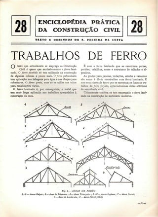 28 
TEXTO E DESENHOS DE W. PEREIRA D & COSTA 
TRABALHOS DE FERRO 
ferro que actualmente se emprega na Construção 
Civil é quase que exclusivamente o ferro lami-nado. 
O ferro fundido só tem utilização na construção 
de algumas colunas e pouco mais. O ferro galvanizado 
tem aplicação nas tubagens para água e nas chapas para 
coberturas. O ferro preto, esse só se utiliza nos tubos 
para canalizações várias. 
O ferro laminado é, por conseguinte, o metal que 
tem mais larga aplicação nos trabalhos apropriados à 
construção da casa. 
É com o ferro laminado que se constróem portas, 
portões, caixilhos, asnas e estruturas de telhados e al-pendres. 
As grades para janelas, vedações, estufas e varandas 
são como é óbvio construídas com ferro laminado. É 
com esta classe de ferro que se executam os famosos tra-balhos 
de ferro forjado, apreciadíssimas obras artísticas 
da serralharia civil. 
Ultimamente também se tem empregado o ferro lami-nado 
na construção de mobiliário moderno. 
Fig. 1. —ASNAS DE FERRO 
l e 2 — Asnas Belgas; 3 — Asna de Polonceau; 4 — Asna Triangular; 5 e 6 — Asnas Inglesas; 7 — Asna Curva: 
8 — Ama de Lanternim; 9 — Asna Fabril (Shed) 
— l — 
 