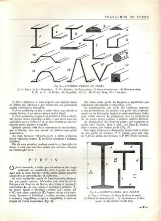 TRABALHOS DE FERRO 
Fig. 2. — DIVEBSOS PERFIS DO FERRO 
í) I—Viga,; 2) L—Cantoneira; 3) T—Pinâsio; 4) Barra chata; õ) Barra de meia-cana; 6) Meia~eAna ehuttt; 
7) Z; 8) U; 9) Varão; 10) Venjalhão; 11) V; 12, 13 e U) Zorés; (U e V com abas) 
O ferro defeituoso ó uma espécie que engloba todos 
os ferros mal afinados e que conservam em quantidade 
muitas substâncias estranhas. 
O ferro quebradiço a frio ó muito duro, mas devido a 
conter fósforo é ao mesmo tempo muito frágil. 
O f erro quebradiço a quente OM falhado é doce e dúctil, 
até mesmo muito dobradiço a frio, o que seria uma boa 
qualidade para a indústria se as suas arestas se não tor-nassem 
muito ásperas e agudas. 
Quando quebra, este ferro apresenta na sua fractura, 
que ó fibrosa, uma cor escura de mistura com grãos 
amarelados. 
Ao fogo torna-se verrnelho-claro e sobre a bigorna 
faz-se vermellio-escuro. É de difícil soldagem'e bastante 
oxidável. 
Eis de uma maneira, embora sumária, a descrição do 
ferro, o mais precioso dos metais que exercem funções 
na Construção Civil. 
P E R F I S 
f~ ferro laminado, o único que actualmente tem larga 
^''^ aplicação na construção civil, é posto no mer-cado 
com os mais diversos perfis, tanto quanto possível 
adequados às necessidades da indústria. 
Os mais conhecidos perfis do ferro laminado, designa-dos 
por perfis normais, fabricados nos altos fornos da 
Europa e da América do Norte, são : vigas e vigotas I; 
cantoneiras L., de abas iguais e desiguais ; pinásios "T, 
de ramos iguais e desiguais; calhas UJ ; zorés, U 
e V, com abas; paralelos Z.; barras chatas e de meia- 
-cana, barreias e barrinhas ; varões, varetas, varinhas 
e arames; vergalhões, vergas e verguinhas, e ainda as 
chapas de várias espessuras (Fig. 2).~ •-. • , 
De todos estes perfis há largaras e espessuras que 
satisfazem plenamente a serralharia civil. 
Os comprimentos dos perfis são variáveis, segundo 
a sua proveniência. As secções dos perfis são, especial-mente 
os de fabricação inglesa e uorte-americana, dadas 
pelo velho sistema de polegadas, mas os europeus já 
de há muito tempo aplicam o sistema métrico decimal. 
As designações das diversas partes que compõem os 
perfis são : banzos, alma e abas, nas vigas I; banzos, 
abas e ramos, nos outros perfis (Fig. 3). 
Nas vigas adopía-se a designação respeitante à altura 
do seu perfil na fórmula NP. Assim, para uma viga 
de 0,16 de altura escrevemos N P 160 (Perfil normal). 
Flg. 3. — NOMENCLATURA DOS PERFIS 
A) Viga — 1) Banzos ; 2) Alma; 3) Altura do perfil; 
Pinasw de 'ramos desiguais; C) Cantoneiras — 4) Abat 
- " iguais; 5) "Aba estreita;' 6) AVíi larga 
 