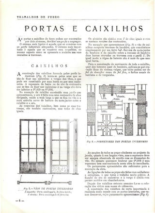 TRABALHOS DE PERRO 
S 
A s portas e caixilhos de ferro podem ser construídas 
por dois sistemas, devidos aos perfis a empregar. 
O sistema mais ligeiro é aquele que se constroe com 
os perf/s industriais adequados. O sistema mais impor-tante 
ó aquele que se constroe com -vcrgalliôes, no 
mesmo aspecto como se apresenta a madeira nas suas 
ceuceiras @ travessas. 
C A I X I L H O S 
A construção dos caixilhos formada pelos perfis in-dustriais 
(Fig. 9} inicia se pelos aros que se 
hão de fixar nas ombreiras e vergas dos vãos, e que 
pode ser constituído por uma barra ou por uma canto-neira. 
A espessura da barra ou da aba da cantoneira 
que se-tem de fixar nas ombreiras e na verga uno deve 
ser inferior a Om,00õ ou 0"!,008. 
Xo exemplo de caixilho construído com perfis que 
apresentamos, o aro é feito com uma cantoneira de abas 
desiguais, sendo a mais larga a que se fixa no vão e a 
mais estreita serve de batente ou mata-juntas entre o 
caixilho e o aro. 
As couceiras dos caixilhos, bem como as suas tra-vessas, 
são também cantoneiras, mas todas de abas 
iguais. 
Fig, 7j,— VAOS DE PORTAS INTERIORES 
Á esquerda: Forta envidraçada, de ferro balido; 
A direita : Poria enviar aça.Ia de ferro liso 
Os pinásios são obtidos com T cie abas iguais e com 
as mesmas secções das cantoneiras. 
No exemplo que apresentamos (fig. 9) o vão de cai-xilhos 
comporta travessa de bandeira, que constituímos 
simplesmente por um ferro LJ. Servem de mata-juntas 
da bandeira e do caixilho sobre a travessa de bandeira 
duas barras cravadas na travessa com o perfil U. De 
igual modo a régua de batente não é mais do que uma 
igual barra. 
Para a manutenção do movimento de todo o caixilho, 
quer dos batentes quer da bandeira, aplicam-se por cra-vação 
fixas do sistema vulgar, que tanto podem ser de 
fel de desenfiar como de fiel fixo, e fechos usuais de 
barrinha e de verguinha. 
Y.W =4M Hl iJ&tMBf&É 
Fig. 8.~ PORMENORES DAS POETAS INTERIORES 
As secções de todas as peças obedecem ao projecto da 
janela, quanto à sua largura vista, mas a espessura deve 
ser sempre observada de acordo com as dimensOes do 
vão. No entanto queremos lembrar que Om,003 é uma 
espessura bern convencionada nesta obra de serralharia. 
Os pormenores apresentados são suficientes para a 
execução da obra. 
As ligações de todas as peças são feitas com soldaduras 
a autogéneo, o que torna o trabalho muito prático. A 
fixação do aro às ombreiras e à verga ó obtida com 
pernes metidos em chumbadouros. 
Depois dos caixilhos estarem assentes faz-se a colo-cação 
dos vidros com massa de vidraceiro. 
A construção dos caixilhos de certa importância ó 
realizada corno sucede com as portas interiores, que va-uios 
descrever, cujos pormenores apresentamos (Fig. 8). 
 